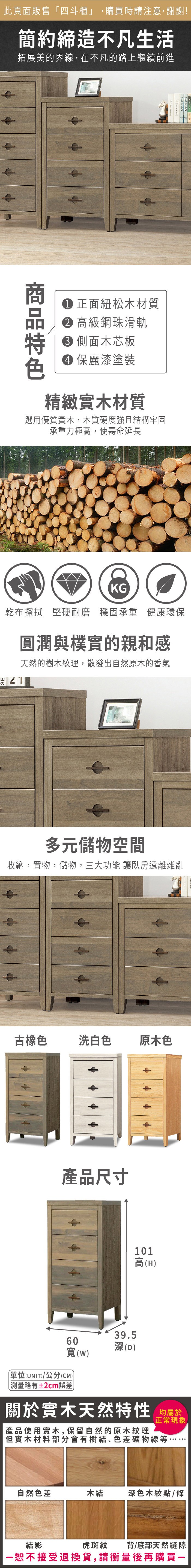 此頁面販售「四斗櫃」,購買時請注意,謝謝!簡約締造不凡生活拓展美的界線,在不凡的路上繼續前進AMANG 正面紐松木材質 高級鋼珠滑軌 側面木芯板 麗漆塗裝精緻實木材質選用優質實木,木質硬度強且結構牢固承重力極高,使壽命延長KG乾布擦拭 堅硬耐磨 穩固承重 健康環保圓潤與樸實的親和感天然的樹木紋理,散發出自然原木的香氣多元儲物空間收納,置物,儲物,三大功能 讓臥房遠離雜亂古橡色洗白色原木色產品尺寸101高(H39560(D()單位(UNIT)/公分(CM))略有±2cm誤差關於實木天然特性 均正常現象.產品使用實木,保留自然的原木紋理但實木材料部分會有樹結色差礦物線等自然色差木結深色木紋點/條虎斑紋背/底部天然縫隙結影恕不接受退換貨,請衡量後再購買一