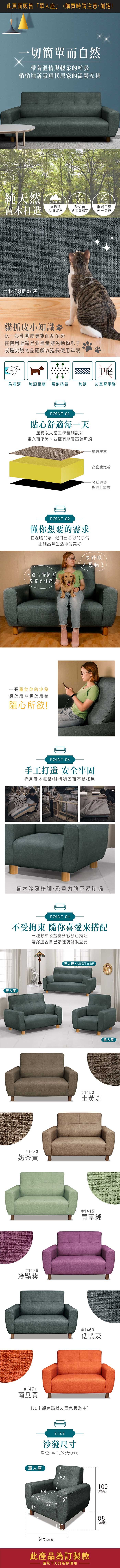 一切簡單而自然帶著溫情與輕柔的呼吸悄悄地訴說現代居家的溫馨安排純天然2000M高海拔20年實木打造珍貴實木從幼苗到木質穩定#9733低調灰貓抓皮小知識比一般乳膠皮更為耐刮耐磨在使用上還是要盡量避免動物爪子或是尖銳物品碰觸以延長使用年限20道繁瑣工藝逐一完成甲醛易清潔強韌耐磨 雷射透氣強韌皮革零甲醛POINT 01貼心舒適每一天座椅以人體工學精細設計坐久而不累、並擁有厚實高彈海綿POINT 02懂你想要的需求在溫暖的家做自己喜歡的事情細細品味生活中的美好沙發台灣製造品質有保證一張屬於你的沙發想怎麼坐想怎麼躺隨心所欲!貓抓皮革高密度泡棉S型彈簧與彈性織帶太舒服不想動POINT 03手工打造 安全牢固採用實木框架,結構穩固而不易搖晃實木沙發椅腳,承重力強不易崩塌POINT 04不受拘束 隨你喜愛來搭配三種款式及豐富多彩顏色搭配選擇適合自己家裡裝飾很重要雙人座#970奶茶黃#9706冷豔紫三人座此商品不含抱枕,#9701土黃咖單人座#9703青草綠#9733低調灰#9704南瓜橘以上顏色請以皮面色板為主]COLOR沙發尺寸單位(UNIT)/公分(CM)單人座6210054(高)19574495 (總寬)此產品為訂製款請見下方訂製款須知888總(總深)