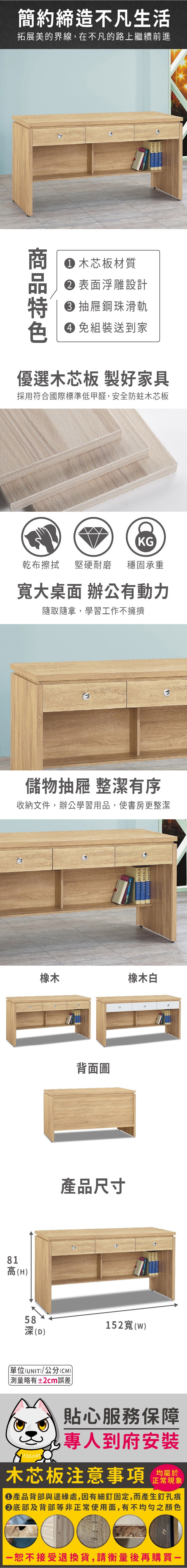 簡約締造不凡生活拓展美的界線,在不凡的路上繼續前進 木芯板材質 表面浮雕設計 抽屜鋼珠滑軌 免組裝送到家優選木芯板 製好家具採用符合國際標準低甲醛,安全防蛀木芯板KG乾布擦拭堅硬耐磨 穩固承重大桌面 辦公有動力隨取隨拿,學習工作不擁擠儲物抽屜 整潔有序收納文件,辦公學習用品,使書房更整潔橡木81高(H)背面圖HOME 橡木白產品尺寸58深(D)單位(UNIT)/公分(CM)測量略有±2cm誤差152寬(w)貼心服務保障專人到府安裝木芯板注意事項正常現象 產品背部與邊緣處,因有細釘固定,而產生釘孔痕底部及背部等非正常使用面,有不均勻之顏色恕不接受退換貨,請衡量後再購買一