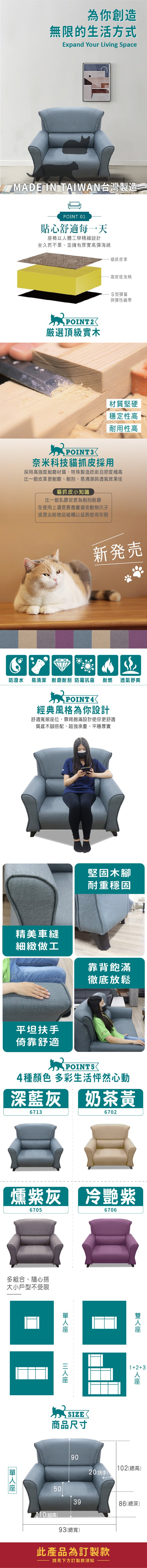 為你創造無限的生活方式Expand Your Living SpaceMADE IN TAIWAN台灣製造一POINT 01貼心舒適每一天椅以體工學精細設計坐久而不累、並擁有厚實高彈海綿POINT2厳選頂級實木貓抓皮革高密度泡棉S型彈簧與彈性織帶材質堅硬穩定性高耐用性高POINT3奈米科技貓抓皮採用採用高強度耐磨材質,特殊製造技術且密度極高比一般皮革更耐磨、耐刮,易清潔與透氣效果佳貓抓皮小知識比一般乳膠皮更為耐刮耐磨在使用上還是要盡量避免動物爪子或是尖銳物品碰觸以延長使用年限新発売防潑水 易清潔 耐磨耐刮 防霉抗菌 耐燃 透氣舒爽經典風格為你設計舒適寬敞位,靠背飽滿設計使你更舒適質感木腳搭配,超強承重、平穩厚實精美車縫細緻做工堅固木腳耐重穩固靠背飽滿徹底放鬆平坦扶手倚靠舒適 POINT54種顏色 多彩生活怦然心動深藍灰 奶茶黃67136702燻紫灰 冷艷紫6705多組合、隨心搭大小戶型不受限6706☑SIZE商品尺寸90座12+3人座 102總高)20(扶手)503986(總深)(腳高)93(總寬)此產品為訂製款請見下方訂製款須知