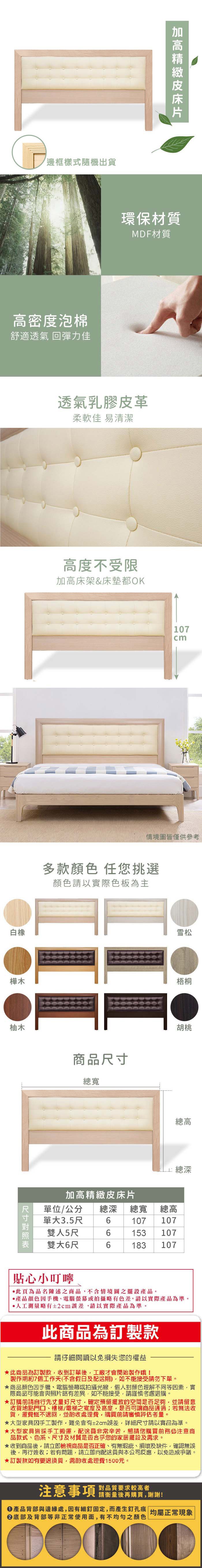 邊框樣式隨機出貨高密度泡棉舒適透氣 回彈力佳環保材質MDF材質透氣乳膠皮革柔軟佳 易清潔白橡高度不受限加高床架&床墊都OK樺木柚木107情境圖皆僅供參考多款顏色 任您挑選顏色請以實際色板為主商品尺寸總寬加高精緻皮床片雪松梧桐胡桃總高 總深單位/公分 總深 總寬 總高單大3.5尺6107 107雙人5尺6153 107雙大6尺6183 107貼心小叮嚀此為品名陳述之商品不含情境圖之擺設產品。•產品顏色手機、電腦螢幕或拍攝略有色差請以實際產品為準。測量略有±2cm誤差請以實際產品為準。此商品為訂製款請仔細閱讀以免損失您的權益此商品為訂製款收到訂單後工廠才會開始製作哦!製作期約7個工作天(不含假日及配送期)如不能接受請勿下單。商品顏色手機、電腦螢幕或拍攝光線,個人對顏色理解不同等因素,實際商品可能會與照片略有差異,如不能接受,請謹慎考慮選購。訂購前請自行先丈量好尺寸,確定預留擺放的空間是否足夠,並請留意收貨地點門口、樓梯/電梯之寬度及高度,是否可讓商品通過若無法收貨,運費概不退回,並酌收處理費,購買前請審慎評估考量。★大型家具因手工製作,難免會有±2cm誤差,詳細尺寸請以實品為準。★大型家具皆採手工搬運,配送員非常辛苦,懇請您購買前務必注意商品款式、色系、尺寸及材質是否合乎您的家居擺設及需求。★收到商品後,請立即檢視商品是否正確、有無瑕疵、損壞及缺件,確認無誤後,再行簽收;若有問題,請立即向配送員與本公司反應,以免造成爭議。★訂製款如有要退換貨,需酌收處理費1500元。注意事項 要求较高者請衡量後再購買,謝謝!產品背部與邊緣處,因有細釘固定,而產生釘孔痕 均屬正常現象底部及背部等非正常使用面,有不均勻之顏色