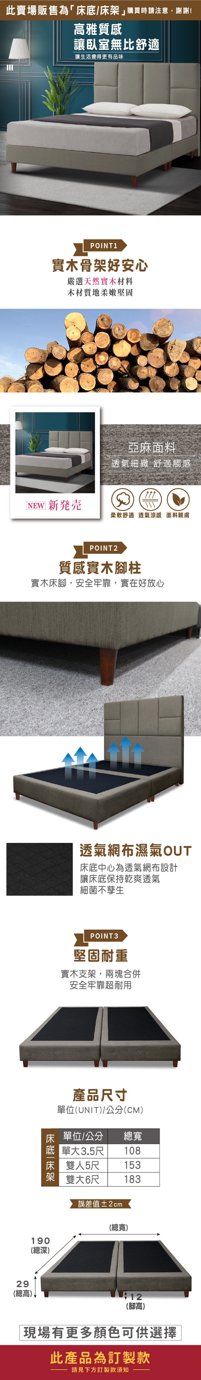 此賣場販售為「床底/床購買時請注意,謝謝!高雅質感讓臥室無比舒適讓生活變得更有品味POINT1實木骨架好安心嚴選天然實木材料木材質地柔嫩堅固亞麻面料透氣細緻 舒適觸感NEW 新発売柔軟舒適透氣涼感 面料親膚29(總高)POINT2質感實木柱實木床腳,安全牢靠,實在好放心透氣網布濕氣OUT床底中心為透氣網布設計讓床底保持乾爽透氣細菌不孳生POINT3堅固耐重實木支架,兩塊合併安全牢靠超耐用產品寸單位(UNIT)/公分(CM)床 單位/公分總寬 單大3.5尺 108床 雙人5尺架雙大6尺153183190(總深)誤差值±2cm(總寬)12(腳高)現場有更多顏色可供選擇此產品為訂製款請見下方訂製款須知