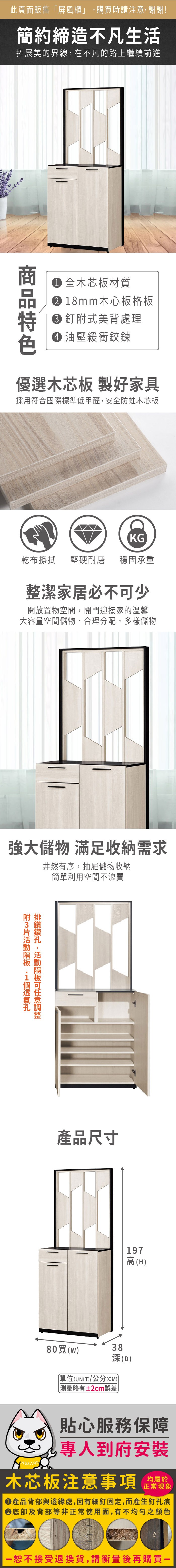 此頁面販售屏風櫃」購買時請注意,謝謝!簡約締造不凡生活拓展美的界線,在不凡的路上繼續前進 全木芯板材質 8mm木心板格板 釘式美背處理 油壓緩衝鉸鍊優選木芯板 製好家具採用符合國際標準低甲醛,安全防蛀木芯板KG乾布擦拭堅硬耐磨 穩固承重整潔家居必不少開放置物空間,開門迎接家的溫馨大容量空間儲物,合理分配,多樣儲物強大儲物 滿足收納需求井然有序,抽屜儲物收納簡單利用空間不浪費附1,可產品尺寸80(38197高(H)深(D)單位(UNIT)/公分(CM))測量略有±2cm誤差貼心服務保障專人到府安裝木芯板注意事項正常現象產品背部與邊緣處,因有細釘固定,而產生釘孔痕底部及背部等非正常使用面,有不均勻之顏色「恕不接受退換貨,請衡量後再購買