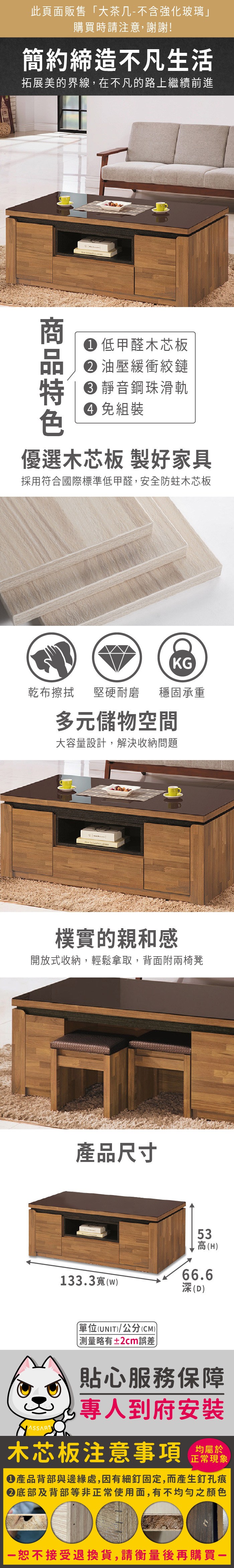 此頁面販售「大茶几-不含強化玻璃」購買時請注意,謝謝!簡約締造不凡生活拓展美的界線,在不凡的路上繼續前進 低甲醛木芯板 油壓緩衝絞鏈 靜音鋼珠滑軌 免組裝優選木芯板 製好家具採用符合國際標準低甲醛,安全防蛀木芯板KG乾布擦拭堅硬耐磨 穩固承重多元儲物空間大容量設計,解決收納問題 樸實的親和感開放式收納,輕鬆拿取,背面附兩椅凳產品尺寸133.3寬(w53高(H66.6深(D)(UNIT)/公分(CM))略有±2cm誤差貼心服務保障專人到府安裝木芯板注意事項均屬於正常現象產品背部與邊緣處,因有細釘固定,而產生釘孔痕底部及背部等非正常使用面,有不均勻之顏色恕不接受退換貨,請衡量後再購買一