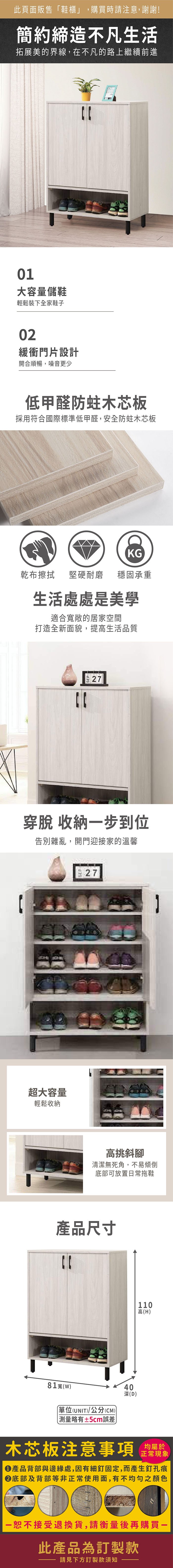 此頁面販售「鞋櫃」,購買時請注意,謝謝!簡約締造不凡生活拓展美的界線,在不凡的路上繼續前進01大容量儲鞋輕鬆裝下全家鞋子02緩衝門片設計開合順暢,噪音更少低甲醛防蛀木芯板採用符合國際標準低甲醛,安全防蛀木芯板KG乾布擦拭堅硬耐磨 穩固承重生活處處是美學適合敞的居家空間打造全新面貌,提高生活品質27穿脫 收納步到位告別雜亂,開門迎接家的溫馨超大容量輕鬆收納27高挑斜腳清潔無死角,不易傾倒底部可放置日常拖鞋產品尺寸110高(H)81寬(W)單位(UNIT)/公分(CM))略有±5cm誤差40深(D)木芯板注意事項均屬於正常現象產品背部與邊緣處,因有細釘固定,而產生釘孔痕底部及背部等非正常使用面,有不均勻之顏色一恕不接受退換貨,請衡量後再購買一此產品為訂製款請見下方訂製款須知1
