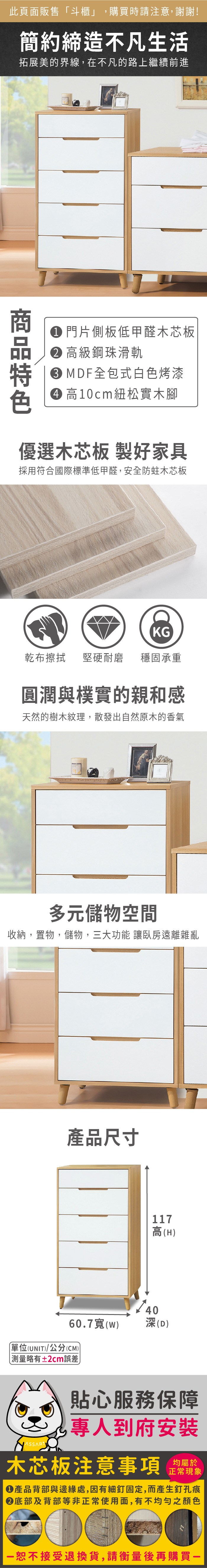 此頁面販售「斗櫃」,購買時請注意,謝謝!簡約締造不凡生活拓展美的界線,在不凡的路上繼續前進 門片側板低甲醛木芯板 高級鋼珠滑軌 MDF全包式白色烤漆 高10cm紐松實木腳優選木芯板 製好家具採用符合國際標準低甲醛,安全防蛀木芯板KG乾布擦拭堅硬耐磨 穩固承重圓潤與樸實的親和感天然的樹木紋理,散發出自然原木的香氣多元儲物空間收納,置物,儲物,三大功能 讓臥房遠離雜亂產品尺寸117高(H)4060.7()深(D)單位(UNIT)/公分(CM) 測量略有±2cm誤差貼心服務保障專人到府安裝木芯板注意事項正常現象產品背部與邊緣處,因有細釘固定,而產生釘孔痕底部及背部等非正常使用面,有不均勻之顏色恕不接受退換貨,請衡量後再購買一