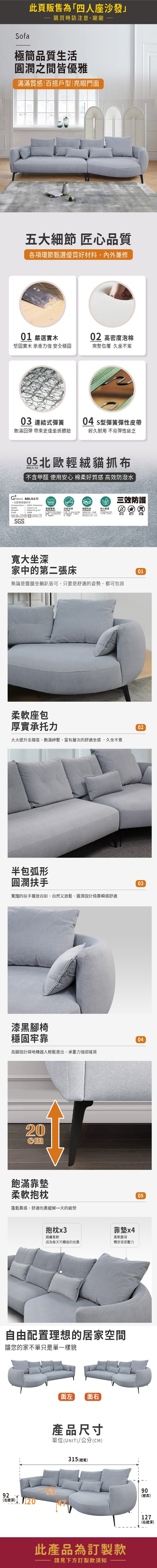 此頁販售為四人座沙發購買時請注意謝謝Sofa極簡品質生活圓潤之間皆優雅滿滿質感百搭戶型|亮眼門面五大細節 匠心品質各項環節甄選優質好材料,內外兼修01 嚴選02 高密度泡棉堅固實木 承重力強 安全穩固完整包覆 久坐不累03 連結式彈簧04 型彈簧彈性皮帶飽滿回彈 帶來更佳坐感體驗經久耐用 不易彈性疲乏05 輕貓抓布BBL5-15「醛  棉柔好質感 高效防潑水 Fabrics BBL5系列北歐輕貓抓布Composition | 100% PolyesterWidthWeightCode| 145±2cm460±10g/m²1000三效防護150,000抗起毛球強韌布底安心無虞  不含甲,使用安心防水防汙防塵SGS寬大坐深家中的第二張床無論是盤腿坐躺皆可,只要是舒適的姿勢,都可包容柔軟座包厚實承托力大大提升支撐度,飽滿紓壓,富有層次的舒適坐感,久坐不累半包弧形圓潤扶手寬闊的扶手擺放自如,自然又放鬆,圓潤設計倚靠瞬感舒適漆黑腳椅穩固牢靠高腳設計掃地機器人輕鬆進出,承重力強部搖晃20cm飽滿靠墊柔軟抱枕蓬鬆靠感,舒適包裹緩解一天的疲勞抱枕x3靠墊x4親膚柔軟柔軟靠背成為每天可觸碰的依靠釋放背部壓力自由配置理想的居家空間讓您的家不單只是單一樣貌面左 面右產品尺寸單位(UNIT)/公分(CM)5392(左深) 315 (寬)此產品為訂製款請見下方訂製款須知010203040590(總高)127(右總深)