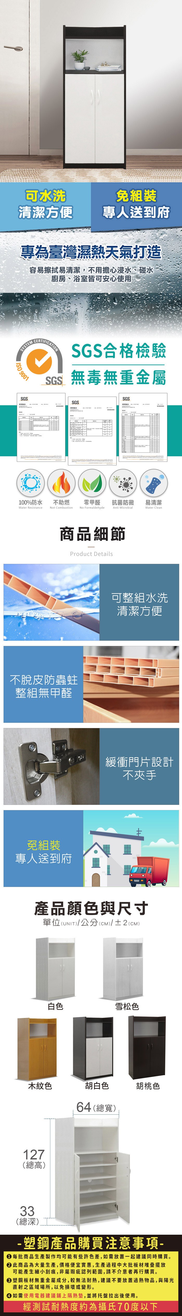 可水洗免組裝清潔方便專人送到府專為臺灣濕熱天氣打造容易擦拭易清潔,不用擔心浸水、碰水廚房、浴室皆可安心使用SYSTEM 9001SGSCERTIFICATIONSGS合格檢驗SGS無毒無重金屬SGSSGS報告100%防水Water Resistance不助燃Not Combustion零甲醛 抗菌防黴易清潔No FormaldehydeAnti MicrobialWater Clean商品細節Product Details不脫皮防蟲蛀整組無甲醛免組裝專人送到府可整組水洗清潔方便緩衝門片設計不夾手產品顏色與尺寸單位(UNIT)/公分(cm)/±2()白色雪松色木紋色胡白色64(總寬)胡桃色127(總高)33(總深) 塑鋼產品購買注意事項- 每批商品生產製作均可能有些許色差,如需放置一起建議同時購買。 此商品為大量生產,價格便宜實惠,生產過程中大批板材堆疊擺放可能產生細小刮痕,非屬瑕疵認列範圍,請不介意者再行購買。塑鋼板材無重金屬成分,較無法耐熱,建議不要放置過熱物品,與陽光直射之區域場所,以免損壞或變形。 如需使用電器建議鋪上隔熱墊,並將托盤拉出後使用。經測試耐熱度約為攝氏70度以下