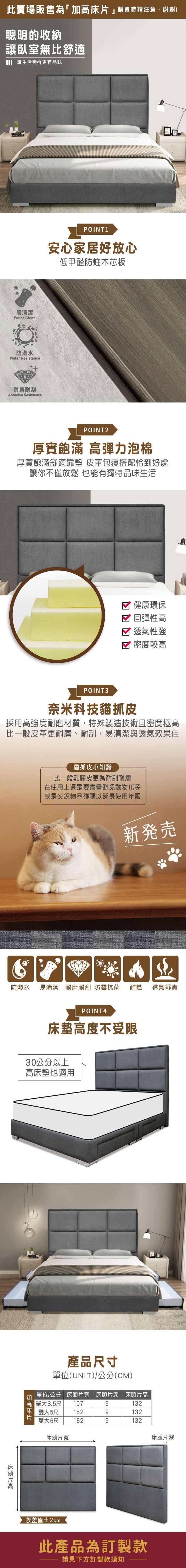 此賣場販售為「」購買時請注意,謝謝!聰明的收納讓臥室無比舒適 讓生活變得更有品味易清潔Water Clean防潑水Water Resistance耐磨耐刮Abrasion ResistancePOINT1安心家居好放心低甲醛防蛀木芯板POINT2厚實飽滿 彈力泡棉厚實飽滿舒適靠墊 皮革包覆搭配恰到好處讓你不僅放鬆 也能有獨特品味生活健康環保 回彈性高透氣性強密度較高POINT3奈米科技貓抓皮採用高強度耐磨材質,特殊製造技術且密度極高比一般皮革更耐磨、耐刮,易清潔與透氣效果佳貓抓皮小知識比一般乳膠皮更為耐刮耐磨在使用上還是要盡量避免動物爪子或是尖銳物品碰觸以延長使用年限新発売防潑水易清潔 耐磨耐刮 防霉抗菌 耐燃透氣舒爽POINT4床墊高度不受限30公分以上高床墊也適用加高床片高單3.5尺107產品尺寸單位(UNIT)/公分(CM)床頭片寬 床頭片深 床頭片高位/公分單大9132雙人5尺1529132雙大6尺 1829132床頭片寬床頭片深誤差值±2cm此產品為訂製款請見下方訂製款須知