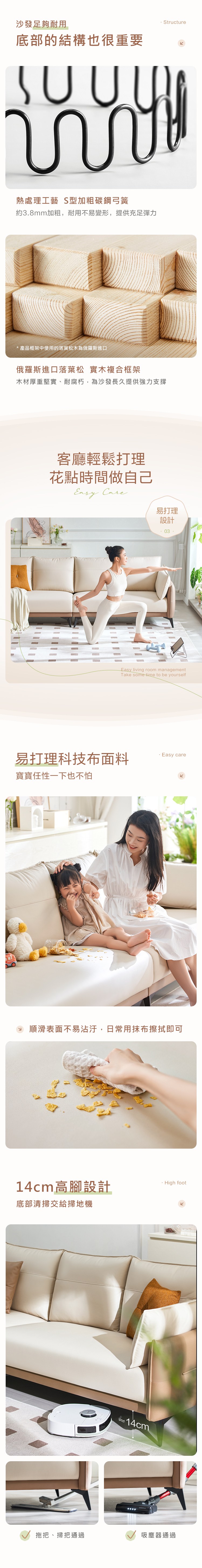 Structure沙發足夠耐用底部的結構也很重要熱處理工藝 S型加粗碳鋼弓簧約3.8mm加粗,耐用不易變形,提供充足彈力* 產品框架中使用的落葉松木為俄羅斯進口俄羅斯進口落葉松 實木複合框架木材厚重堅實、耐腐朽,為沙發長久提供強力支撐客廳輕鬆打理花點時間做自己 易打理設計Easy living room managementTake some time to be yourself易打理科技布面料 Easy care寶寶任性一下也不怕順滑表面不易沾汙,日常用抹布擦拭即可14cm高腳設計底部清掃交給掃地機~14cm High foot拖把、掃把通過吸塵器通過