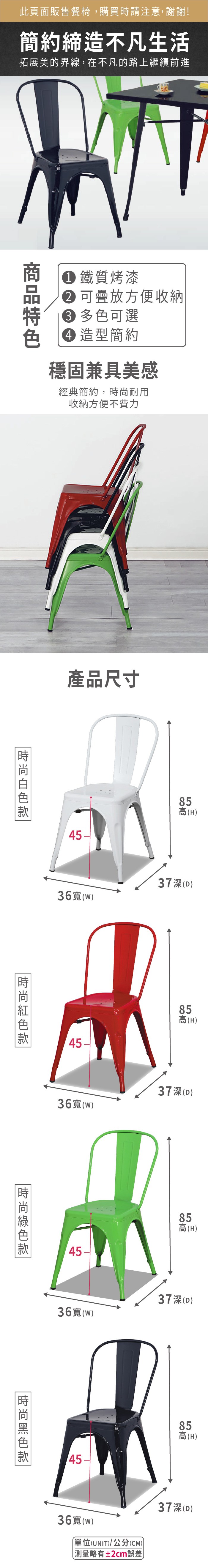 此頁面販售餐椅,購買時請注意,謝謝!簡約締造不凡生活拓展美的界線,在不凡的路上繼續前進 鐵質烤漆 可疊放方便收納 多色可選 造型簡約穩固兼具美感經典簡約,耐用收納方便不費力產品尺寸5(H36寬()37(D)45-85高(H)36寬()37(D)4585高(H)36寬()37深(D)時尚45858高高(H)36寬(W)單位(UNIT)/公分(CM))測量略有±2cm誤差)37深(D)