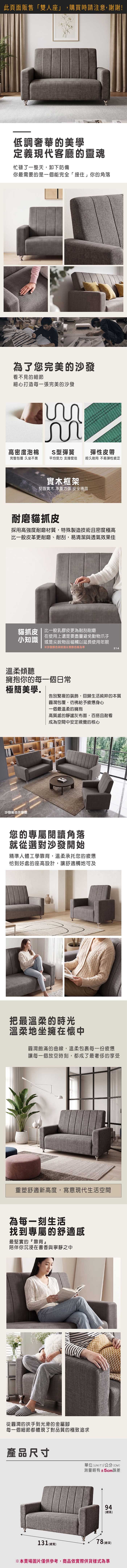 此頁面販售「雙人座」,購買時請注意,謝謝!低調奢華的美學定義現代客廳的靈魂忙碌了一整天,卸下防備你最需要的是一個能完全「接住」你的角落為了您完美的沙發看不見的細節細心打造每一張完美的沙發S型彈簧高密度泡棉彈性皮帶完整包覆 久坐不累平均受力支撐度佳經久耐用 不易彈性疲乏實木框架堅固實木 承重力強 安全穩固耐磨貓抓皮採用高強度耐磨材質,特殊製造技術且密度極高比一般皮革更耐磨、耐刮,易清潔與透氣效果佳貓抓皮  比一般乳膠皮更為耐刮耐磨在使用上還是要盡量避免動物爪子小知識 或是尖銳物品碰觸以延長使用年限※沙發色與紋路以實際色板為準溫柔傾聽擁抱你的每一個日常214極簡美學告別繁複的裝飾,回歸生活純粹的本質沙發組合示意圖圓潤包覆,給予疲憊身心一個最溫柔的擁抱高質感的靜謐灰布面,百搭且耐看成為空間中安定視覺的核心您的專屬閱讀角落就從選對沙發開始精準人體工學靠背,溫柔承托您的疲憊恰到好處的座高設計,讓舒適觸地可及把最溫柔的時光溫柔地坐擁在懷中圓潤飽滿的曲線,溫柔包裹每一份疲憊讓每一個放空時刻,都成了最奢侈的享受重塑舒適新高度,寫意現代生活空間為每一刻生活找到專屬的舒適感最堅實的『靠背』陪伴你沉浸在書香與寧靜之中從圓潤的扶手到光滑的金屬腳每一個細節都體現了對品質的極致追求產品尺寸單位(UNIT)/公分(CM)測量略有±5cm誤差94(高)131 (總寬)78 (總深)