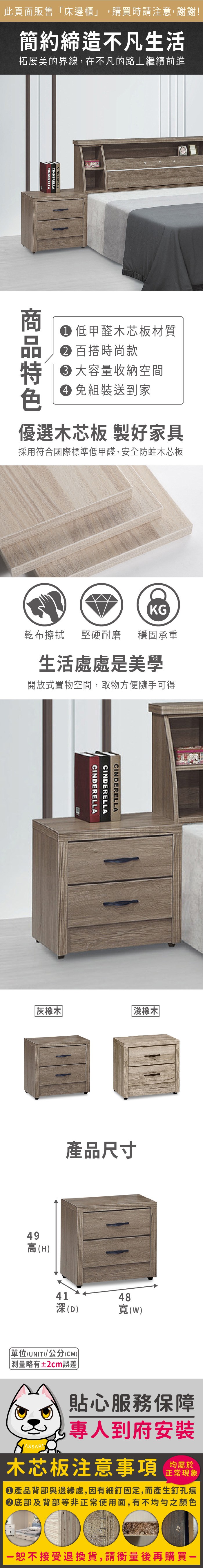 此頁面販售「床邊櫃」,購買時請注意,謝謝!簡約締造不凡生活拓展美的界線,在不凡的路上繼續前進CINDERELLACINDERELLACINDERELLA 低甲醛木芯板材質 百搭時尚款大容量收納空間 組裝送到家優選木芯板製好家具採用符合國際標準低甲醛,安全防蛀木芯板KG乾布擦拭 堅硬耐磨穩固承重生活處處是美學開放式置物空間,取物方便隨手可得CINDERELLACINDERELLACINDERELLA灰橡木49高(H)淺橡木產品尺寸41深(D)單位(UNIT)/公分(CM) 測量略有±2cm誤差48寬(W)貼心服務保障專人到府安裝木芯板注意事項正常現象產品背部與邊緣處,因有細釘固定,而產生釘孔痕底部及背部等非正常使用面,有不均勻之顏色恕不接受退換貨,請衡量後再購買一