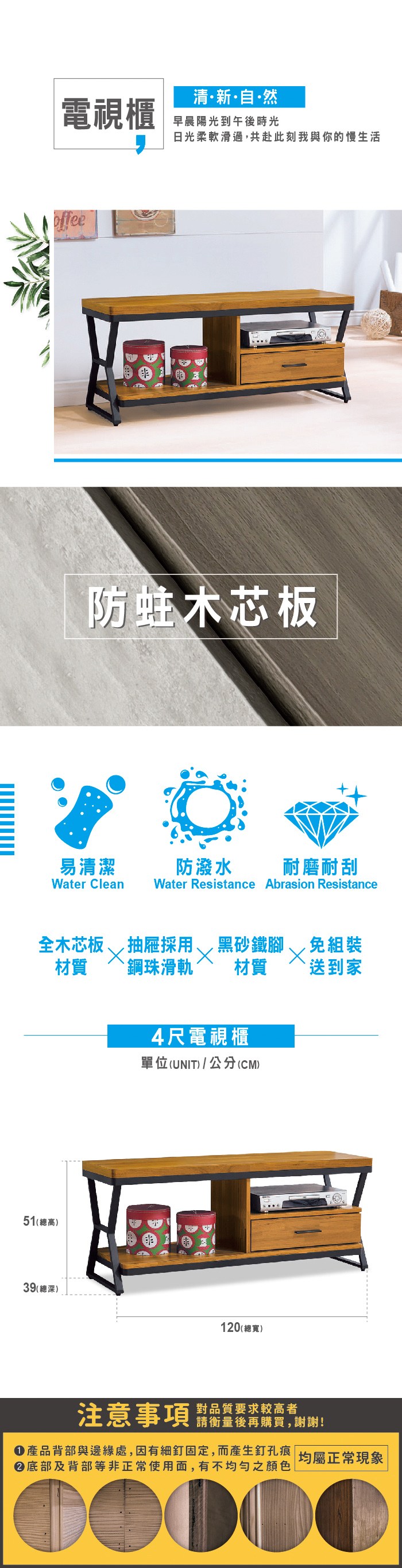 清新自·然電視櫃早晨陽光到午後時光日光柔軟滑過,共赴此刻我與你的慢生活offee防蛀木芯板易清潔防潑水耐磨耐刮Water Clean Water Resistance Abrasion Resistance全木芯板抽屜採用黑砂鐵腳 免組裝材質材質 送到家鋼珠滑軌51(總高)39(總深)4尺電視櫃單位(UNIT)/公分(CM)120 (總寬)注意事項對品質要求較高者請衡量後再購買,謝謝!產品背部與邊緣處,因有細釘固定,而產生釘孔痕|均屬正常現象|底部及背部等非正常使用面,有不均勻之顏色