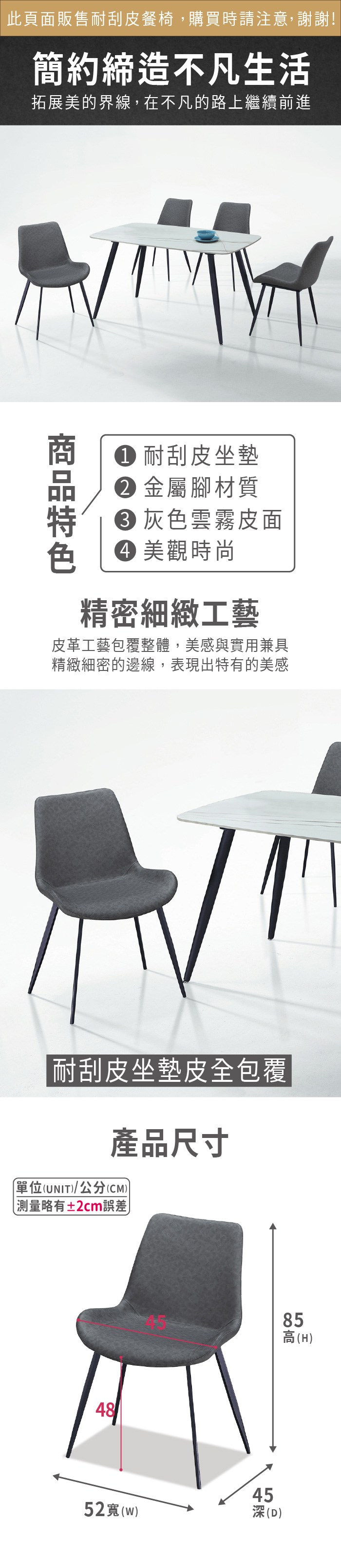 此頁面販售耐刮皮餐椅,購買時請注意,謝謝!簡約締造不凡生活拓展美的界線,在不凡的路上繼續前進 耐刮皮坐墊 金屬腳材質灰色雲霧皮面 美觀時尚精密細緻工藝皮革工藝包覆整體,美感與實用兼具精緻細密的邊線,表現出特有的美感耐刮皮坐墊皮全包覆產品尺寸單位(UNIT/公分(CM)) 測量略有±2cm誤差)452()45深(D)858高(H)