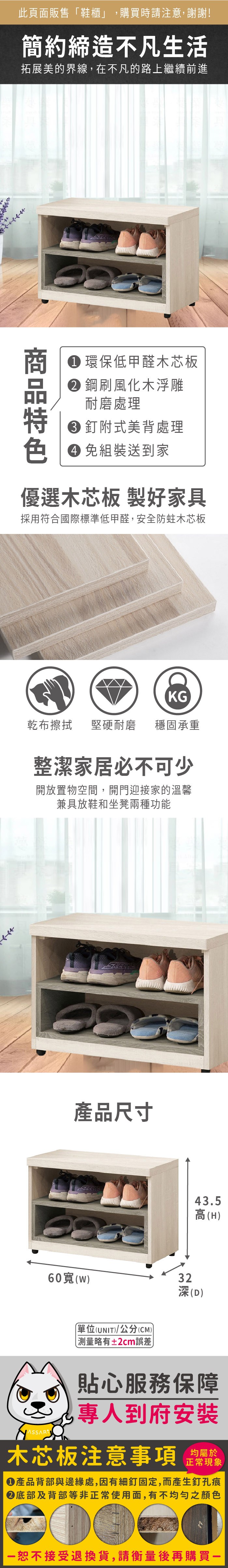 此頁面販售鞋櫃」,購買時請注意,謝謝!簡約締造不凡生活拓展美的界線,在不凡的路上繼續前進 環保低甲醛木芯板鋼風化木浮雕耐磨處理 釘附式美背處理 組裝送到家優選木芯板 製好家具採用符合國際標準低甲醛,安全防蛀木芯板KG乾布 堅硬耐磨 穩固承重整潔家居必不可少開放置物空間,開門迎接家的溫馨兼具放鞋和坐凳兩種功能產品尺寸43.5高(H)60寬()32深(D)單位(UNIT)/公分(CM))略有2cm誤差貼心服務保障專人到府安裝木芯板注意事項正常現象產品背部與邊緣處,因有細釘固定,而產生釘孔痕底部及背部等非正常使用面,有不均勻之顏色「恕不接受退換貨,請衡量後再購買