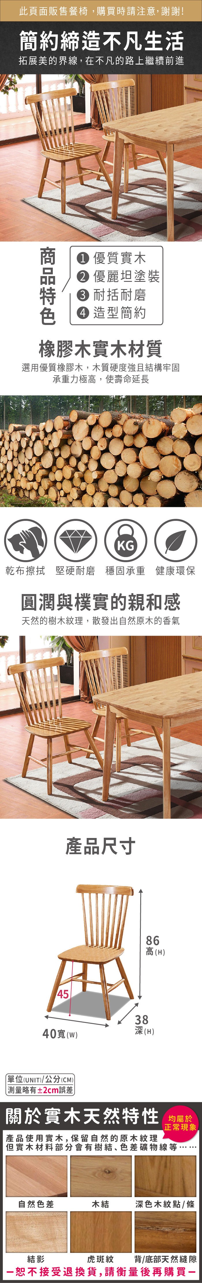 此頁面販售餐椅購買時請注意,謝謝!簡約締造不凡生活拓展美的界線,在不凡的路上繼續前進 優質實木 優麗坦塗裝 耐括耐磨 造型簡約橡膠木實木材質選用優質橡膠木,木質硬度強且結構牢固承重力極高,使壽命延長KG乾布擦拭 堅硬耐磨 穩固承重 健康環保圓潤與樸實的親和感天然的樹木紋理,散發出自然原木的香氣45產品尺寸3886高(H(H40(W)單位(UNIT)/公分(CM))測量略有±2cm誤差關於實木天然特性 均屬於產品使用實木,保留自然的原木紋理正常現象但實木材料部分會有樹結、色差礦物線等,自然色差木結深色木紋點/條虎斑紋背/底部天然縫隙結影恕不接受退換貨,請衡量後再購買一