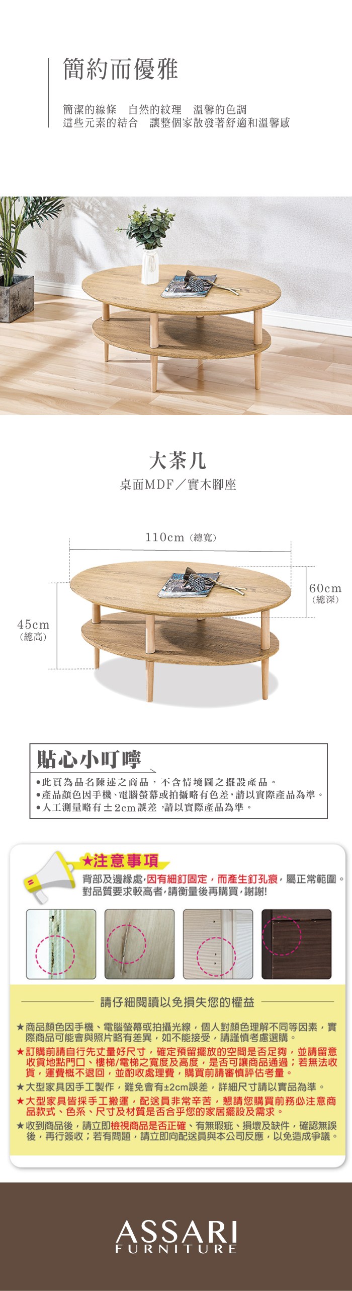 45cm(總高)簡約而優雅簡潔的線條自然的紋理 溫馨的色調這些元素的結合 讓整個家散發著舒適和溫馨感大茶几桌面MDF/實木腳座110cm(總寬)60cm(總深)貼心小叮嚀此頁為品名陳述之商品不含情境圖之擺設產品。產品顏色手機、電腦螢幕或拍攝略有色差請以實際產品為準。測量略有±2cm誤差請以實際產品為準。*注意事項背部及邊緣處,因有細釘固定,而產生釘孔痕,屬正常範圍。對品質要求較高者,請衡量後再購買,謝謝!請仔細閱讀以免損失您的權益商品顏色因手機、電腦螢幕或拍攝光線,個人對顏色理解不同等因素,實際商品可能會與照片略有差異,如不能接受,請謹慎考慮選購。訂購前請自行先丈量好尺寸,確定預留擺放的空間是否足夠,並請留意收貨地點門口、樓梯/電梯之寬度及高度,是否可讓商品通過;若無法收貨,運費概不退回,並酌收處理費,購買前請審慎評估考量。大型家具因手工製作,難免會有±2cm誤差,詳細尺寸請以實品為準。大型家具皆採手工搬運,配送員非常辛苦,懇請您購買前務必注意商品款式、色系、尺寸及材質是否合乎您的家居擺設及需求。★收到商品後,請立即檢視商品是否正確、有無瑕疵、損壞及缺件,確認無誤後,再行簽收;若有問題,請立即向配送員與本公司反應,以免造成爭議。ASSARIFURNITURE