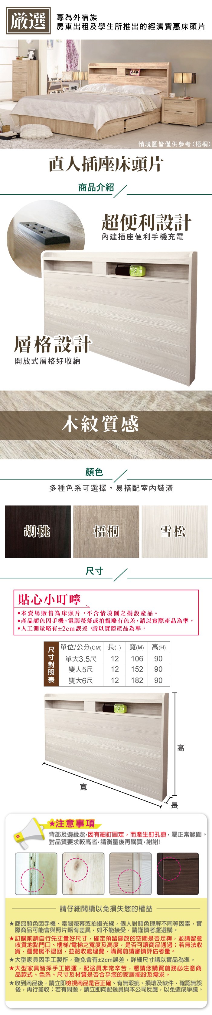 嚴選 專為外宿族房東出租及學生所推出的經濟實惠床頭片情境圖皆僅供參考(梧桐)直人插座床頭片商品介紹超便利設計內建插座便利手機充電層格設計開放式層格好收納木紋質感顏色多種色系可選擇易搭配室內裝潢桃梧桐雪松貼心小叮嚀•本賣場販售為床頭片,不含情境圖之擺設產品。產品顏色手機電腦螢幕或拍攝略有色差,請以實際產品為準。人工測量略有2cm誤差,請以實際產品為準。尺寸單位/公分(CM) 長(L)寬(M)高(H)單大3.5尺 12 106雙人5尺 12 152 9090雙大6尺12182 90寬長注意事項背部及邊緣處,因有細釘固定,而產生釘孔痕,屬正常範圍。對品質要求較高者,請衡量後再購買,謝謝!請仔細閱讀以免損失您的權益商品顏色因手機、電腦螢幕或拍攝光線,個人對顏色理解不同等因素,實際商品可能會與照片略有差異,如不能接受,請謹慎考慮選購。訂購前請自行先丈量好尺寸,確定預留擺放的空間是否足夠,並請留意收貨地點門口、樓梯、電梯之寬度及高度,是否可讓商品通過;若無法收貨,運費概不退回,並酌收處理費,購買前請審慎評估考量。大型家具因手工製作,難免會有±2cm誤差,詳細尺寸請以實品為準。大型家具皆採手工搬運,配送員非常辛苦,懇請您購買前務必注意商品款式、色系、尺寸及材質是否合乎您的家居擺設及需求。★收到商品後,請立即檢視商品是否正確、有無瑕疵、損壞及缺件,確認無誤後,再行簽收;若有問題,請立即向配送員與本公司反應,以免造成爭議。