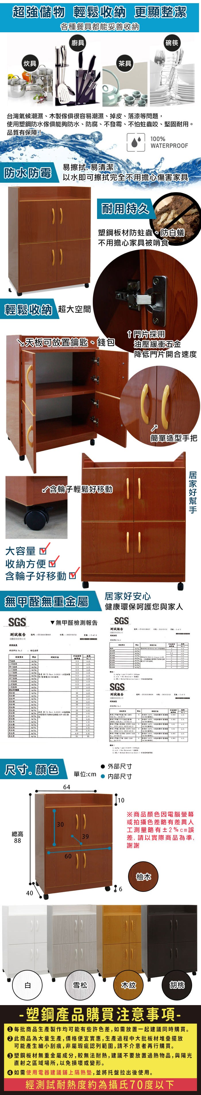 超強儲物 輕鬆收納 更顯整潔各種餐具都能妥善收納廚具碗筷【炊具【茶具台灣氣候潮濕、木製很容易潮濕、掉皮、落漆等問題使用塑鋼防水傢俱防水、防腐、不發霉、不怕蛀蟲咬、堅固耐用品質有保障!100WPROOF防水防霉易擦拭,易清潔以水即可擦拭完全不用擔心傷害家具耐用持久塑鋼板材防蛀蟲、防蟻不用擔心家具被啃食輕鬆收納 超大空間採用↘天板可放置鑰匙、錢包含輪子輕鬆移動大容量 收納方便含輪子好移動油壓緩衝五金降低門片開合速度簡單造型手把無甲醛無重金屬好安心健康環保呵護您與家人SGS無甲醛檢測報告SGS測試報告測試報告 ER    T居家好 A SGS測試報告號碼    444 ,   尺寸。顏色外部尺寸單位:内部尺寸6430總高3988406010※商品顏色因電腦螢幕或拍攝色差略有差異人工測量略有±2%cm差,請以實際商品為準,謝謝6柚木白雪松木紋胡桃- 塑鋼產品購買注意事項- 每批商品生產製作均可能有些許色差,如需放置一起建議同時購買。 此商品為大量生產,價格便宜實惠,生產過程中大批板材堆疊擺放可能產生細小刮痕,非屬瑕疵認列範圍,請不介意者再行購買。 塑鋼板材無重金屬成分,較無法耐熱,建議不要放置過熱物品,與陽光直射之區域場所,以免損壞或變形。 如需使用電器建議鋪上隔熱墊,並將托盤拉出後使用。經測試耐熱度約為攝氏70度以下