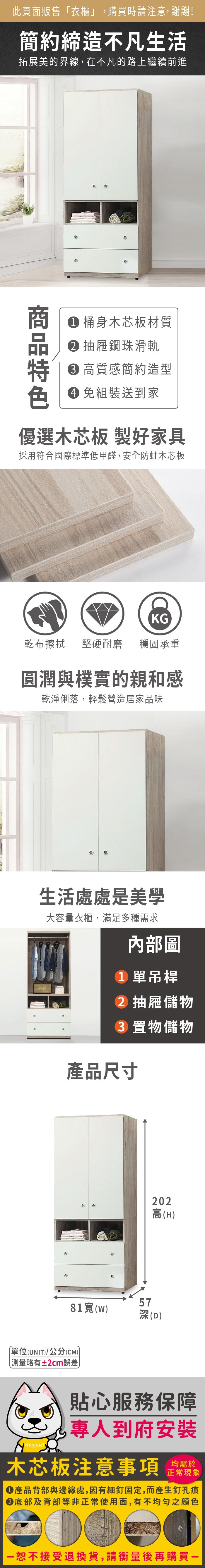 此頁面販售「衣櫃」,購買時請注意,謝謝!簡約締造不凡生活拓展美的界線,在不凡的路上繼續前進 桶身木芯板材質 抽屜鋼珠滑軌 高質感簡約造型 組裝送到家優選木芯板 製好家具採用符合國際標準低甲醛,安全防蛀木芯板KG乾布擦拭堅硬耐磨穩固承重圓潤與樸實的親和感乾淨俐落,輕鬆營造居家品味生活處處是美學大容量衣櫃,滿足多種需求內部圖 單吊桿 抽屜儲物 置物儲物產品尺寸202高(H)5781()深(D)單位(UNIT)/公分(CM))略有±2cm誤差貼心服務保障專人到府安裝木芯板注意事項正常現象產品背部與邊緣處,因有細釘固定,而產生釘孔痕底部及背部等非正常使用面,有不均勻之顏色恕不接受退換貨,請衡量後再購買一