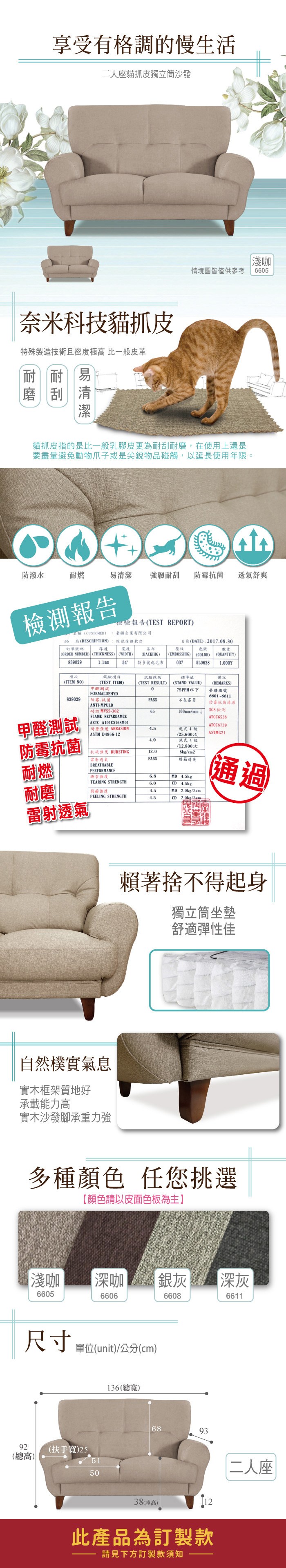 享受有格調的慢生活二人座貓抓皮獨立筒沙發奈米科技貓抓皮特殊製造技術且密度極高 比一般皮革耐刮易淺咖情境圖皆僅供參考6605貓抓皮指的是比一般乳膠皮更為耐刮耐磨,在使用上還是要盡量避免動物爪子或是尖銳物碰觸,以延長使用年限。防潑水耐燃易清潔 強韌耐刮防霉抗菌 透氣舒爽檢測報告報告TEST REPORT疆企業有限公司日期(DATE:2017.08.30名稱(CUSTOMER品 名(DESCRIPTION)訂單號碼 厚度傢俱軟皮度壓紋(EMBOSSIHG)839029(ORDER NUMBER) (THICKNESS) (WIDTH)項次(ITEM NO)(BACKIHG)54 特多龍起毛布結果(TEST RESULT)色號數量(COLOR)(QUANTITY)0375L0628備註標準值(STAND VALUE)1.1mm試驗項目(TEST ITEM)(REMARKS)測試075PPM以下臺疆編號FORMALDEHYD839029防霉抗菌PASS長霉菌ANTI-MPULD耐燃MVSS-30265100mmmin 6601-6611防霉抗菌通過SGS檢測FLAME RETARDAMCEATCC6538甲醛測試 ARTC A101CS168M01ATCC8739 耐磨 ABRASION4.5乾式4級ASTM D4966-12/25.600次ASTMG21防霉抗菌4.0濕式4級/12.800次抗破強度 BURSTING12.08kg/2雷射透氣PASS燈箱光耐燃BREATHABLEPERFORMANCE撕裂強度6.8MD 4.5kgTEARING STRENGTH6.0CD 4.5kg耐磨剝離強度4.5MD 2.0kg/3cm通過PEELING STRENGTH4.5CD 2.0kg/3cm雷射透氣賴著捨不得起身獨立筒坐墊舒適彈性佳自然樸實氣息實木框架質地好承載能力高實木沙發腳承重力強多種顏色 任您挑選【顏色請以皮面色板為主】淺咖 深咖 銀灰深灰6605660666086611尺寸 單位(unit)/公分(cm)92(扶手寬)25(總高)5150136(總寬)639338(座高)12此產品為訂製款請見下方訂製款須知二人座