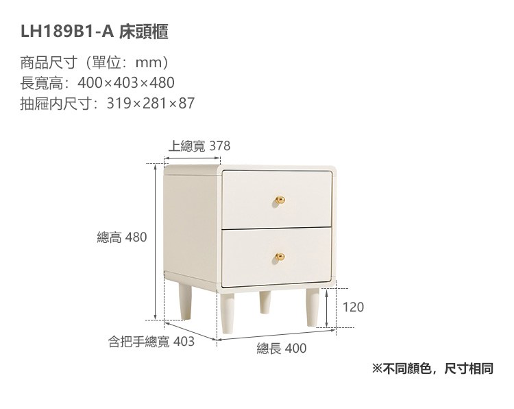 LH189B1-A 床頭櫃商品尺寸(單位:mm)長寬高:400x403x480抽屜内尺寸:319x281x87上總寬 378總高 480含把手總寬 403總長400120※不同颜色,尺寸相同