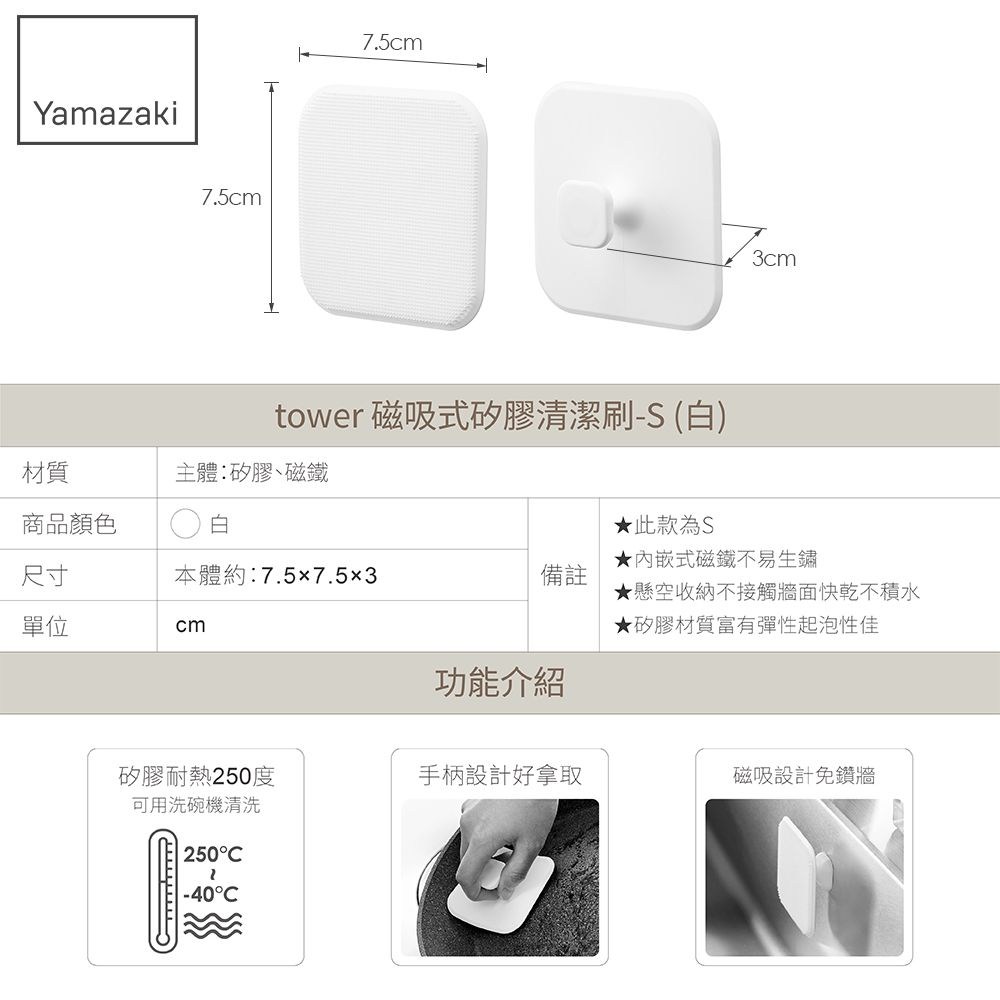 Yamazaki7.5cm7.5cmtower 磁吸式矽膠清潔刷-S (白)材質商品顏色主體:矽膠磁鐵白尺寸本體約:7.57.53備註單位cm3cm此款為S式磁鐵不易生鏽★懸空收納不接觸牆面快乾不積水★矽膠材質富有彈性起泡性佳功能介紹矽膠耐熱250度可用洗碗機清洗手柄設計好拿取磁吸設計免鑽牆250-40