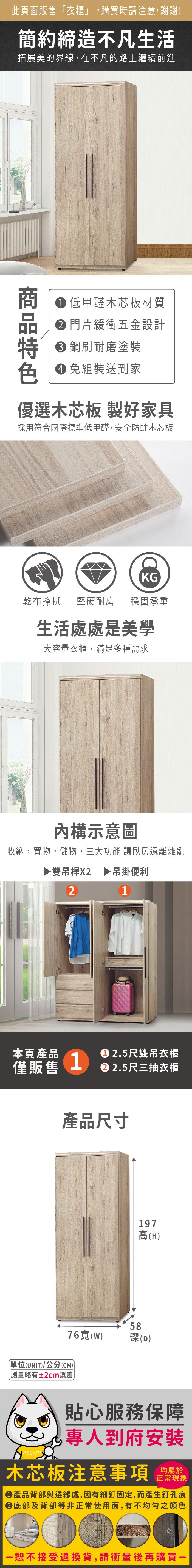 此頁面販售衣櫃」,購買時請注意,謝謝!簡約締造不凡生活拓展美的界線,在不凡的路上繼續前進 低甲醛木芯板材質 門片緩衝五金設計 鋼耐磨塗裝 組裝送到家優選木芯板 製好家具採用符合國際標準低甲醛,安全防蛀木芯板KG乾布擦拭 堅硬耐磨穩固承重生活處處是美學大容量衣櫃,滿足多種需求構示意圖收納,置物,儲物,三大功能 讓臥房遠離雜亂▶雙吊桿X2 ▶吊掛便利21本頁產品 2.5尺雙吊衣櫃僅販售1 2.5尺三抽衣櫃產品尺寸76寬(W)單位(UNIT)/公分(CM))「略有±2cm誤差197高(H)58深(D)貼心服務保障專人到府安裝木芯板注意事項正常現象產品背部與邊緣處,因有細釘固定,而產生釘孔痕底部及背部等非正常使用面,有不均勻之顏色恕不接受退換貨,請衡量後再購買