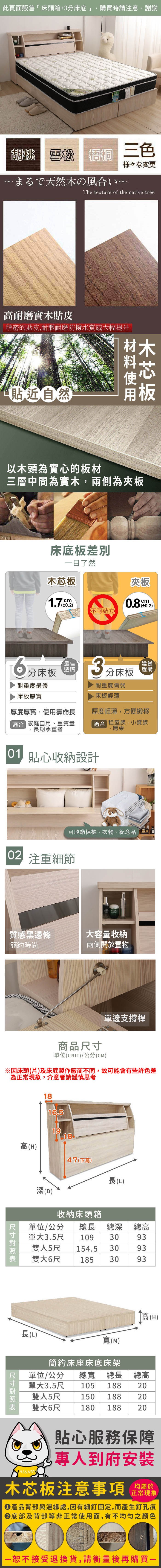 此頁面販售床箱床底」,購買時請注意,謝謝!雪松  三色胡桃 雪松様々な変更まるで天然の風合いThe texture of the native tree耐磨實木貼皮精密的貼皮,耐髒耐磨防撥水質感大幅提升貼近然木以木頭為實心的板材三層中間為實木,兩側為床底板差別目了然木芯板夾板17cm0.2.0.2)不可站立最佳 +耐重度最優床板厚實選購厚度厚實,使用壽命長 家庭自用、重質量長期承重者「建議3分床板耐重度偏弱床板輕薄厚度輕薄,方便搬移適合 租屋族、小資族、房東01 貼心收納設計可收納棉被、衣物、紀念品自 注重細節質感黑邊條大容量收納簡約時尚兩側開放置物商品單位(UNIT)/公分(CM)單邊支撐桿1816.51918高(H)47(下高)長(L) 深(D)收納床頭箱單位/公分 總長總深單大3.5尺 109 30雙人5尺 154.5 30總高9393雙大6尺185 3093長(L)寬(M)簡約床座床底床架高(H)單位/公分 總寬 總長 總高105 188150 188單大3.5尺20雙人5尺雙大6尺180 1882020 尺寸貼心服務保障ASSART專人到府安裝均屬於木芯板注意事項正常現象產品背部與邊緣處,因有細釘固定,而產生釘孔痕底部及背部等非正常使用面,有不均勻之顏色恕不接受退換貨,請衡量後再購買一