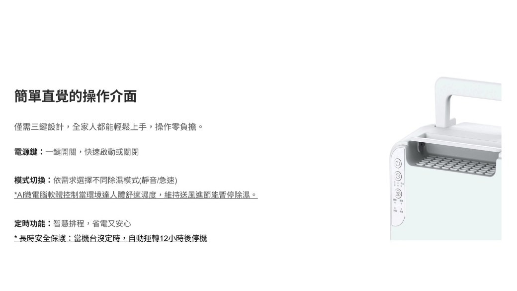 簡單直覺的操作介面僅需三鍵設計,全家人都能輕鬆上手,操作零負擔。電源鍵:一鍵開關,快速啟動或關閉模式切換:依需求選擇不同除濕模式(靜音/急速)*A微電腦軟體控制當環境達人體舒適濕度,維持送風進節能暫停除濕。定時功能:智慧排程,省電又安心*長時安全保護:當機台沒定時,自動運轉12小時後停機