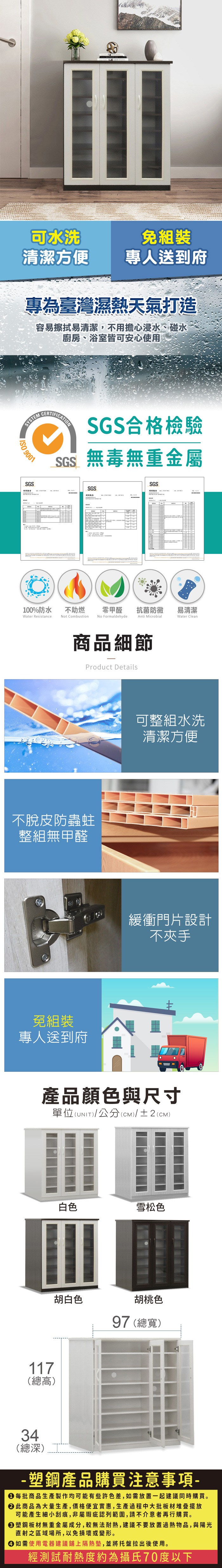 可水洗免組裝清潔方便專人送到府專為臺灣濕熱天氣打造容易擦拭易清潔,不用擔心浸水、碰水廚房、浴室皆可安心使用SYSTEM 9001SGSSGS合格檢驗SGS無毒無重金屬SGSSGS100%防水Water Resistance不助燃Not Combustion零甲醛抗菌防黴易清潔Anti MicrobialWater CleanNo Formaldehyde商品細節Product Details不脫皮防蟲蛀整組無甲醛免組裝專人送到府可整組水洗清潔方便緩衝門片設計不夾手產品顏色與尺寸單位(UNIT)/公分(CM)/±2(CM)117(總高)白色雪松色胡白色胡桃色97 (總寬)34(總深)-塑鋼產品購買注意事項- 每批商品生產製作均可能有些許色差,如需放置一起建議同時購買。 此商品為大量生產,價格便宜實惠,生產過程中大批板材堆疊擺放可能產生細小刮痕,非屬瑕疵認列範圍,請不介意者再行購買。塑鋼板材無重金屬成分,較無法耐熱,建議不要放置過熱物品,與陽光直射之區域場所,以免損壞或變形。 如需使用電器建議鋪上隔熱墊,並將托盤拉出後使用。經測試耐熱度約為攝氏70度以下
