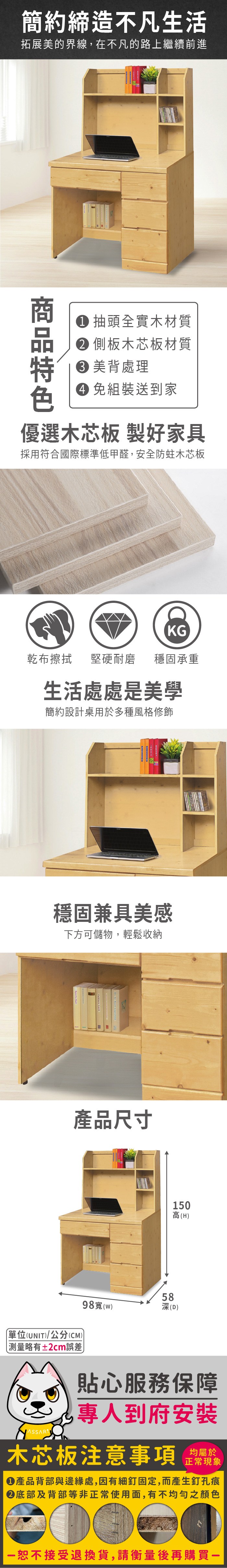 簡約締造不凡生活拓展美的界線,在不凡的路上繼續前進 抽頭全實木材質 側板木芯板材質 美背處理 組裝送到家優選木芯板 製好家具採用符合國際標準低甲醛,安全防蛀木芯板KG乾布擦拭堅硬耐磨 穩固承重生活處處是美學簡約設計桌用於多種風格修飾穩固兼具美感下方可儲物,輕鬆收納產品尺寸10高(H(UNIT/公分(CM))略有±2cm誤差)98寬(w)585深(D)貼心服務保障專人到府安裝木芯板注意事項均屬於正常現象產品背部與邊緣處,因有細釘固定,而產生釘孔痕底部及背部等非正常使用面,有不均勻之顏色恕不接受退換貨,請衡量後再購買一