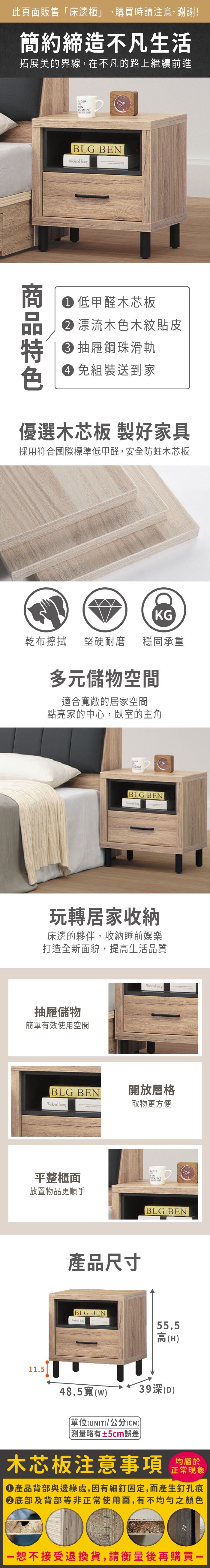 此頁面販售「床邊櫃」,購買時請注意,謝謝!簡約締造不凡生活拓展美的界線,在不凡的路上繼續前進VOBLG BE  低甲醛木芯板 漂流木色木紋貼皮 抽屜鋼珠滑軌 組裝送到家優選木芯板 製好家具採用符合國際標準低甲醛,安全防蛀木芯板KG乾布擦拭堅硬耐磨穩固承重多元儲物空間適合寬敞的居家空間點亮家的中心,臥室的主角MENTBLG BEN 玩轉居家收納床邊的夥伴,收納睡前娛樂打造全新面貌,提高生活品質抽屜儲物簡單有效使用空間BLG BEN 平整櫃面放置物品更順手 開放層格取物更方便產品尺寸BLG BEN AVOIRNVOMENTBLG BEN55.5高(H)11.548.5寬()單位(UNIT)/公分(CM) 測量略有±5cm誤差39深(D)木芯板注意事項均屬於正常現象產品背部與邊緣處,因有細釘固定,而產生釘孔痕底部及背部等非正常使用面,有不均勻之顏色恕不接受退換貨,請衡量後再購買一