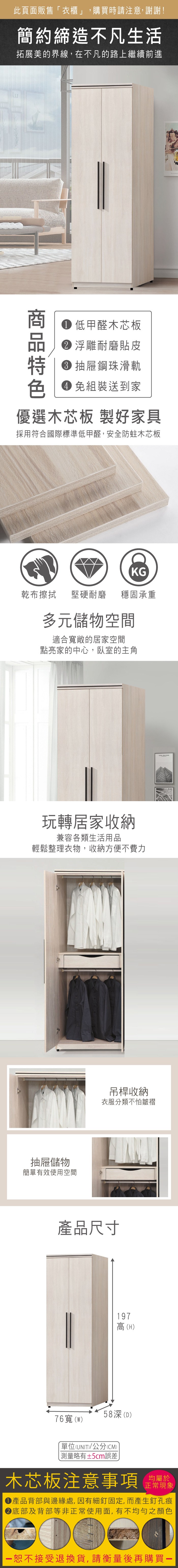 此頁面販售「衣櫃」,購買時請注意,謝謝!簡約締造不凡生活拓展美的界線,在不凡的路上繼續前進色 低甲醛木芯板 浮雕耐磨貼皮 抽屜鋼珠滑軌●免組裝送到家優選木芯板 製好家具採用符合國際標準低甲醛,安全防蛀木芯板KG乾布擦拭堅硬耐磨 穩固承重多元儲物空間適合寬敞的居家空間點亮家的中心,臥室的主角玩轉居家收納兼容各類生活用品輕鬆整理衣物,收納方便不費力抽屜儲物簡單有效使用空間吊桿收納衣服分類不怕皺褶產品尺寸197高(H)58深(D)76寬(W)單位(UNIT)/公分(CM)略有±5cm誤差 木芯板注意事項正常現象▶產品背部與邊緣處,因有細釘固定,而產生釘孔痕底部及背部等非正常使用面,有不均勻之顏色恕不接受退換貨,請衡量後再購買