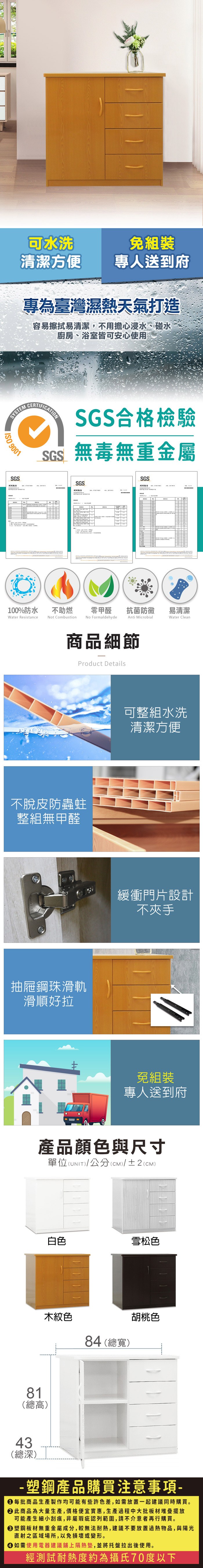 可水洗組裝清潔方便專人送到府專為臺灣濕熱天氣打造容易擦拭易清潔,不用擔心浸水、碰水廚房、浴室皆可安心使用YSTEM 9001SSCERTIFICATIONSGS合格檢驗SGS無毒無重金屬SGSSGS測試報告SG100%防水Water Resistance不助燃Not Combustion零甲醛抗菌防黴易清潔Anti MicrobialWater CleanNo Formaldehyde商品細節Product Details不脫皮防蟲蛀整組無甲醛抽屜鋼珠滑軌滑順好拉可整組水洗清潔方便緩衝門片設計不夾手免組裝專人送到府產品顏色與尺寸單位(UNIT)/公分(cm)/±2(CM)81(總高)43(總深)白色雪松色木紋色84 (總寬)胡桃色- 塑鋼產品購買注意事項- 每批商品生產製作均可能有些許色差,如需放置一起建議同時購買。 此商品為大量生產,價格便宜實惠,生產過程中大批板材堆疊擺放可能產生細小刮痕,非屬瑕疵認列範圍,請不介意者再行購買。 塑鋼板材無重金屬成分,較無法耐熱,建議不要放置過熱物品,與陽光直射之區域場所,以免損壞或變形。 如需使用電器建議鋪上隔熱墊,並將托盤拉出後使用。經測試耐熱度約為攝氏70度以下
