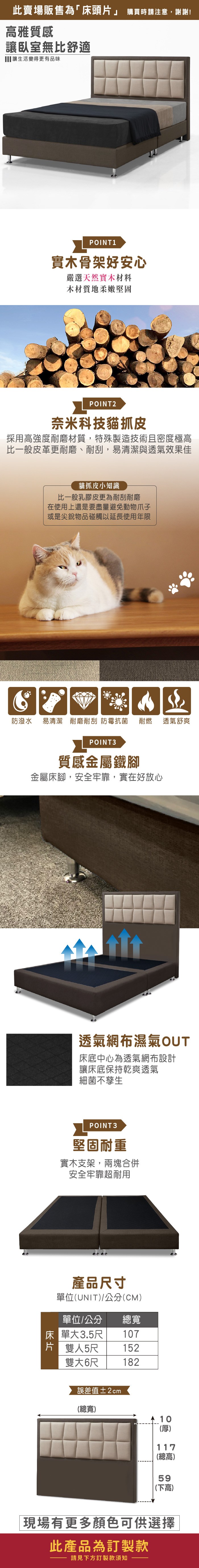 此賣場販售為「床頭片」 購買時請注意,謝謝!雅質感讓臥室無比舒適 讓生活變得更有品味POINT1實木骨架好安心嚴選天然實木材料木材質地柔嫩堅固POINT2奈米科技貓抓皮採用高強度耐磨材質,特殊製造技術且密度極高比一般皮革更耐磨、耐刮,易清潔與透氣效果佳貓抓皮小知識比一般乳膠皮更為耐刮耐磨在使用上還是要盡量避免動物爪子或是尖銳物品碰觸以延長使用年限防潑水 易清潔 耐磨耐刮 防霉抗菌耐燃 透氣舒爽POINT3質感金屬鐵腳金屬床腳,安全牢靠,實在好放心透氣網布濕氣OUT床底中心為透氣網布設計讓床底保持乾爽透氣細菌不孳生POINT3堅固耐重實木支架,兩塊合併安全牢靠超耐用產品寸單位(UNIT/公分(CM)單位/公分 總寬床單大3.5尺107片 雙人5尺雙大6尺152182誤差值±2cm(總寬) 10(厚)117(總高)59(下高)現場有更多顏色可供選擇此產品為訂製款請見下方訂製款須知