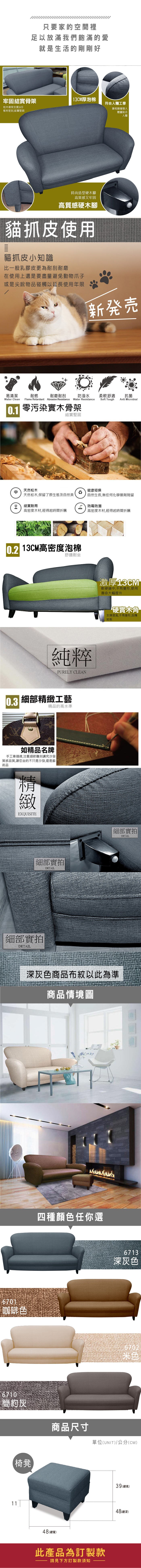 只要家的空間裡足以放滿我們飽滿的愛就是生活的剛剛好牢固結實骨架13CM厚泡棉符合人體工學松木骨架支撐6板材密封結實堅固靠枕隨著個人體重貼合人體時尚造型硬木腳高質感又牢固高質感硬木腳貓抓皮使用貓抓皮小知識比一般乳膠皮更為耐刮耐磨在使用上還是要盡量避免動物爪子或是尖銳物品碰觸以延長使用年限新発売易清潔耐燃耐磨耐刮防潑水柔軟舒適抗菌Soft ToughAnti MicrobialWater Clean Flame Retardant Abrasion Resistance Water Resistance0.1 零污染骨架結實堅固天然松木健康環保天然松木,保留了原生態及自然美自然生長,無任何化學藥劑殘留結實耐用 防霉防潮高密度木材,經得起時間折騰高密度木材,經得起時間折騰 13CM高密度泡棉舒適耐坐純粹PURELY CLEAN0.3 細部工藝精品的高水準如精品名牌手工車,注重細節雕刻講究沙發質感品質,讓您坐的不只是沙發,還是藝術品精緻EXQUISITE細部實拍DETAIL細部實拍DETAIL激厚13CM軟硬適中,不易變形,使用壽命大幅提升硬實木角支撐度高,不易變形,刮傷地板細部實拍DETAIL深灰色商品布紋以此為準商品情境圖6701咖啡色6710簡約灰椅凳四種顏色任你選6713深灰色6702商品尺寸單位(UNIT)/公分(CM)48 (總寬)此產品為訂製款請見下方訂製款須知39 (總高)48(總深)