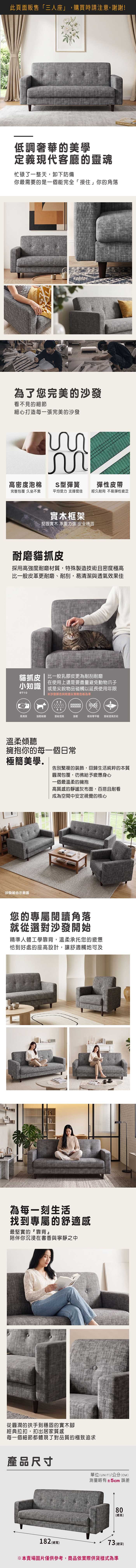 此頁面販售「三人座」,購買時請注意,謝謝!低調奢華的美學定義現代客廳的靈魂忙碌了一整天,卸下防備你最需要的是一個能完全「接住」你的角落為了您完美的沙發看不見的細節細心打造每一張完美的沙發  高密度泡棉S型彈簧彈性皮帶完整包覆 久坐不累平均受力支撐度佳經久耐用 不易彈性疲乏實木框架堅固實木 承重力強 安全穩固耐磨貓抓皮採用高強度耐磨材質,特殊製造技術且密度極高比一般皮革更耐磨、耐刮,易清潔與透氣效果佳貓抓皮  比一般乳膠皮更為耐刮耐磨小知識6710在使用上還是要盡量避免動物爪子或是尖銳物品碰觸以延長使用年限沙發颜色與紋路以實際色板為準易清潔強韌耐磨雷射透氣強韌檢測甲醛 雷射透氣技術溫柔傾聽擁抱你的每一個日常極簡美學告別繁複的裝飾,回歸生活純粹的本質沙發組合示意圖圓潤包覆,彷彿給予疲憊身心一個最溫柔的擁抱高質感的靜謐灰布面,百搭且耐看成為空間中安定視覺的核心您的專屬閱讀角落就從選對沙發開始精準人體工學靠背,溫柔承托您的疲憊恰到好處的座高設計,讓舒適觸地可及為每一刻生活找到專屬的舒適感最堅實的靠背陪伴你沉浸在書香與寧靜之中從圓潤的扶手到穩固的實木腳經典拉扣,扣出居家質感每一個細節都體現了對品質的極致追求產品尺寸單位(UNIT)/公分(CM)測量略有±5cm 誤差80(總高)182 (總寬)73 (總深)