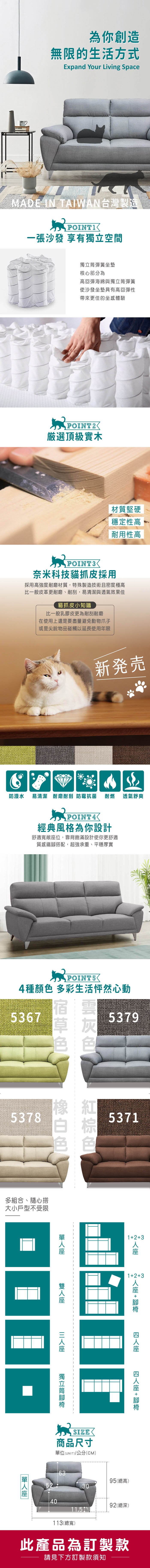 為你創造無限的生活方式Expand Your Living SpaceMADE IN TAIWAN台灣製造一張沙發 享有空間獨立彈簧坐墊核心部分為高回彈海綿與獨立筒彈簧使沙發坐墊具有高回彈性帶來更佳的坐感體驗POINT2厳選頂級實木材質堅硬穩定性高耐用性高POINT3奈米科技貓抓皮採用採用高強度耐磨材質,特殊製造技術且密度極高比一般皮革更耐磨、耐刮,易清潔與透氣效果佳貓抓皮小知識比一般乳膠皮更為耐刮耐磨在使用上還是要盡量避免動物爪子或是尖銳物品碰觸以延長使用年限新発売防潑水 易清潔 耐磨耐刮 防霉抗菌 耐燃 POINT4經典風格為你設計舒適寬敞位,靠背飽滿設計使你更舒適質感鐵搭配,超強承重、平穩厚實透氣舒爽POINTS4種 多彩生活怦然心動53675378多組合、隨心搭大小戶型不受限53795371123123 +  +  座獨立筒腳 SIZE商品尺寸單位(UNIT)/公分(CM)6352304011.51113(總寬)95(總高)92(總深)此產品為訂製款請見下方訂製款須知