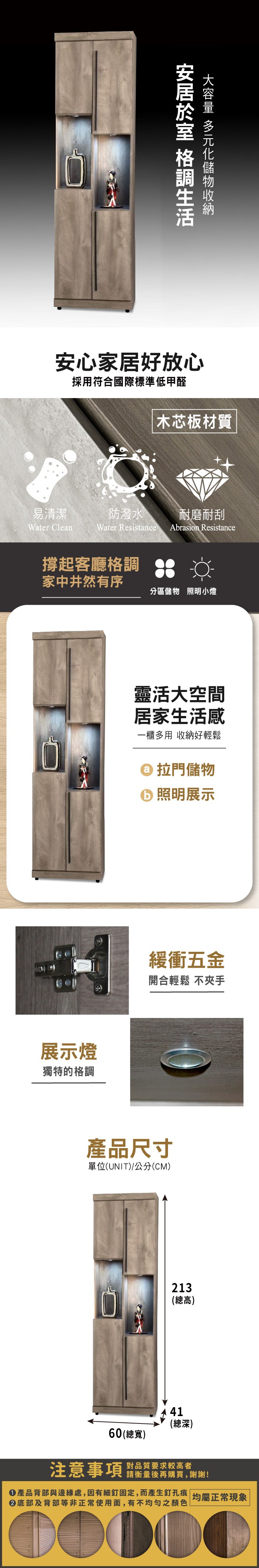 安心家居好放心採用符合國際標準低甲醛木芯板材質易清潔Water Clean防潑水 耐磨耐刮Water Resistance Abrasion Resistance撐起客廳格調家中井然有序分區儲物 照明小燈展示燈獨特的格調靈活大空間居家生活感一櫃多用 收納好輕鬆 拉門儲物 照明展示緩衝五金開合輕鬆 不夾手產品尺寸單位(UNIT)/公分(CM)213(總高)41(總深)60(總寬)注意事項對品質要求較高者請衡量後再購買,謝謝!產品背部與邊緣處,因有細釘固定,而產生釘孔痕 |均屬正常現象|底部及背部等非正常使用面,有不均勻之顏色