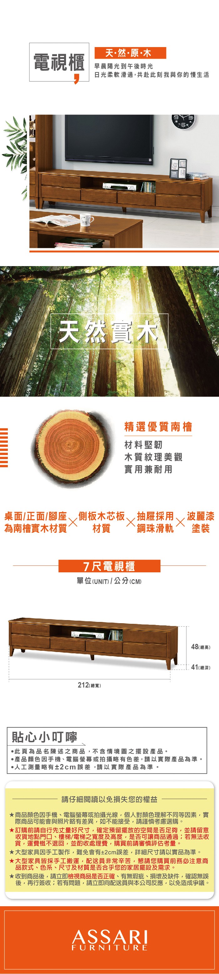 天然原木電視櫃早晨陽光到午後時光日光柔軟滑過共赴此刻我與你的慢生活天然實木精選優質南檜材料堅韌木質紋理美觀實用兼耐用桌面/正面/腳座 側板木芯板為南檜實木材質材質7尺電視櫃抽屜採用 ,波麗漆`鋼珠滑軌 塗裝單位(UNIT)/公分(CM)貼心小叮嚀48(高)41(總深)212(總寬)·此為品名陳述之商品,不含情境圖之擺設。·產品顏色手機、電腦螢幕或拍攝略有色差,請以實際產品為準。·人工測量略有±2cm誤差,請以實際產品為準。請仔細閱讀以免損失您的權益商品顏色因手機、電腦螢幕或拍攝光線,個人對顏色理解不同等因素,實際商品可能會與照片略有差異,如不能接受,請謹慎考慮選購。訂購前請自行先丈量好尺寸,確定預留擺放的空間是否足夠,並請留意收貨地點門口、樓梯/電梯之寬度及高度,是否可讓商品通過;若無法收貨,運費概不退回,並酌收處理費,購買前請審慎評估考量。大型家具因手工製作,難免會有±2cm誤差,詳細尺寸請以實品為準。大型家具皆採手工搬運,配送員非常辛苦,懇請您購買前務必注意商品款式、色系、尺寸及材質是否合乎您的家居擺設及需求。★收到商品後,請立即檢視商品是否正確、有無瑕疵、損壞及缺件,確認無誤後,再行簽收;若有問題,請立即向配送員與本公司反應,以免造成爭議。ASSARIFURNITURE