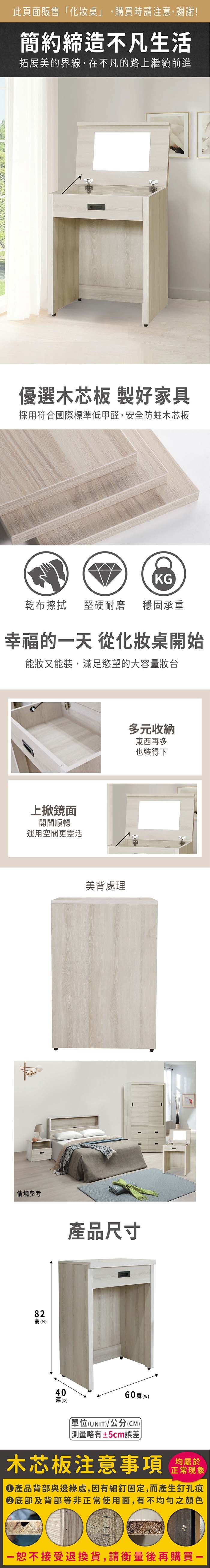 此頁面販售「化妝桌」,購買時請注意,謝謝!簡約締造不凡生活拓展美的界線,在不凡的路上繼續前進優選木芯板 製好家具採用符合國際標準低甲醛,安全防蛀木芯板KG乾布擦拭堅硬耐磨 穩固承重幸福的一天 從化妝桌開始能妝又能裝,滿足慾望的大容量妝台上掀鏡面開闔順暢運用空間更靈活情境參考82高(H)40深(D)美背處理宮格收納東西再多也裝得下產品尺寸60寬()單位(UNIT)/公分(CM)±5cm誤差木芯板注意事項均屬於正常現象產品背部與邊緣處,因有細釘固定,而產生釘孔痕底部及背部等非正常使用面,有不均勻之顏色一恕不接受退換貨,請衡量後再購買一