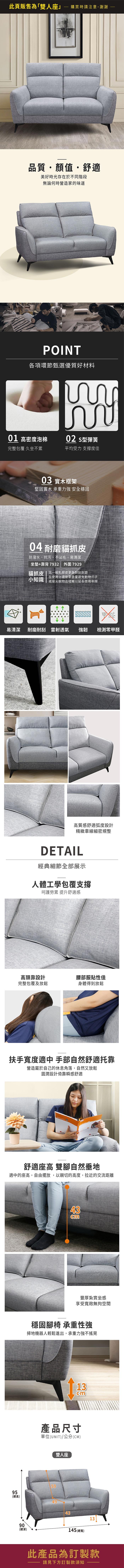 此頁販售為「雙人座」購買時請注意,謝謝品質顏值・舒適美好時光存在於不同階段無論何時營造家的味道POINT各項環節甄選優質好材料01 高密度泡棉完整包覆 久坐不累02 型彈簧平均受力支撐度佳03 實木框架堅固實木 承重力強 安全穩固04 耐磨貓抓防潑水、抗污、不沾毛、易清潔坐墊+靠背7932 外圍 7929貓抓皮 比一般乳膠皮更為耐刮耐磨小知識在使用上還是要盡量避免動物爪子或是尖銳物品碰觸以延長使用年限甲醛易清潔耐磨耐刮 雷射透氣強韌檢測零甲醛高質感舒適弧度設計精緻車線細密規整DETAIL經典細節全部展示人體工學包覆支撐呵護勞累 提升舒適感高頭靠設計腰部服貼性佳完整包覆及放鬆身體得到放鬆扶手寬度適中 手部自然舒適托靠營造屬於自己的休息角落,自然又放鬆圓潤設計倚靠瞬感舒適U舒適座高 雙腳自然垂地適中的座高,自由擺放,以親切的高度,拉近的交流距離43cm豐厚紮實坐感享受寬敞無拘空間穩固腳椅 承重性強掃地機器人輕鬆進出,承重力強不搖晃13cm產品尺寸單位(UNIT)/公分(CM)5995(總高)49雙人座90(總深)145 (總寬)13此產品為訂製款請見下方訂製款須知
