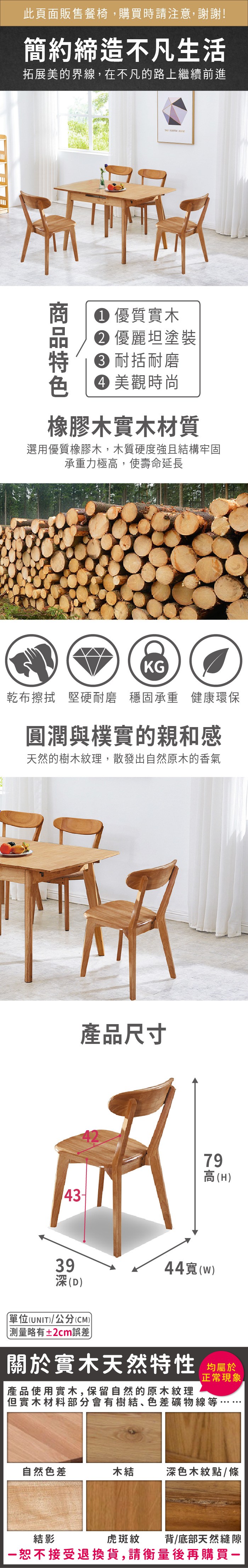 此頁面販售餐椅購買時請注意,謝謝!簡約締造不凡生活拓展美的界線,在不凡的路上繼續前進  優質實木 優麗坦塗裝 耐括耐磨 美觀時尚橡膠木實木材質選用優質橡膠木,木質硬度強且結構牢固承重力極高,使壽命延長KG乾布擦拭 堅硬耐磨 穩固承重 健康環保圓潤與樸實的親和感天然的樹木紋理,散發出自然原木的香氣產品尺寸43-79高(H39深(D)單位(UNIT)/公分(CM))測量略有±2cm誤差44寬(w)關於實木天然特性 均產品使用實木,保留自然的原木紋理正常現象但實木材料部分會有樹結、色差礦物線等,自然色差木結深色木紋點/條虎斑紋背/底部天然縫隙結影恕不接受退換貨,請衡量後再購買一