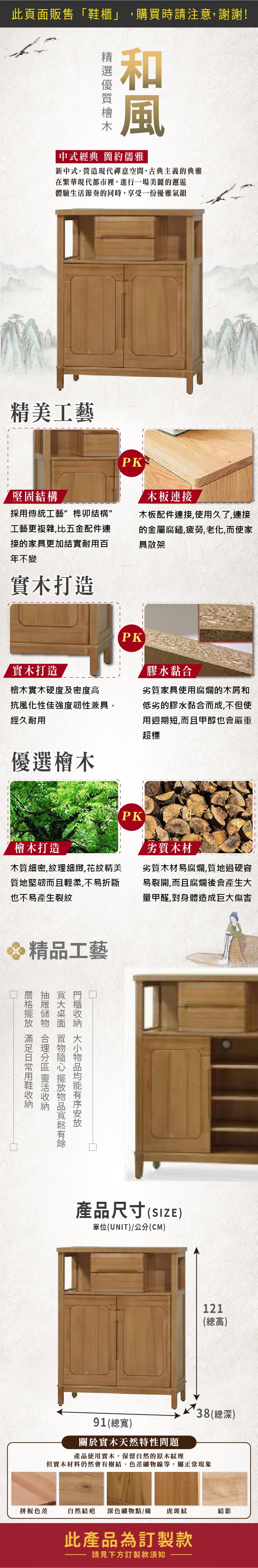 此頁面販售櫃」購買時請注意,謝謝!和風中式經典 簡約儒雅新中式。營造現代禪意空間,古典主義的典雅在繁華現代都市裡,進行一場美麗的邂逅體驗生活節奏的同時,享受一份優雅氣韻精美工藝堅固結構採傳統工藝榫卯結構”工藝更複雜,比五金配件連接的家具更加結實耐用百年不變實木打造PK「連接木板配件連接,使用久了,連接的金屬腐鏽,疲勞,老化,而使家具散架PK實木打造檜木實木硬度及密度高膠水黏合劣質家具使用腐爛的木屑和抗風化性佳強度韌性兼具,經久耐用低劣的膠水黏合而成,不但使用週期短,而且甲醇也會嚴重超標優選檜木PK檜木打造木質細密,紋理細緻,花紋精美質地堅韌而且輕柔,不易折斷也不易產生裂紋劣質木材劣質木材易腐爛,質地過硬容易裂開,而且腐爛後會產生大量甲醛,對身體造成巨大傷害精品工藝 用鞋    物品均能有序安放產品尺寸(SIZE)單位(UNIT)/公分(CM)121(總高)91(總寬)關於實木天然特性問題38(總深)產品使用實木,保留自然的原木紋理但實木材料仍然會有樹結、色差礦物線等,屬正常現象拼板色差自然結疤 深色礦物點/條 虎斑紋結影此產品為訂製款請見下方訂製款須知