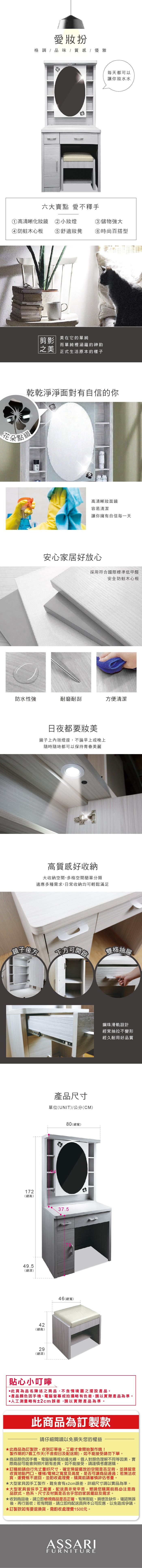 愛扮格調/ 品味/質感/優雅六大賣點 愛不釋手①高清晰化鏡 ②小燈每天都可以讓你妝水水④防蛀木心板⑤ 舒適妝凳③儲物大⑥時尚百搭型剪影|在它的單純|之美而單純涵蘊的神韵正式生活原本的樣子乾乾淨淨面對有自信的你花朵點綴高清晰妝面鏡容易清潔讓你擁有自信每一天安心家居好放心採用符合國際標準低甲醛安全防蛀木心板防水性強耐磨耐刮方便清潔日夜都要妝美鏡子上內崁燈座,不論早上或晚上隨時隨地都可以保持青春美麗高質感好收納大收納空間,多格空間簡單分類適應多種需求,日常收納均可輕鬆滿足鏡子方可開雙格抽念172(總高)49.5(總深)42(總高)29(總深)尺寸單位(UNIT)/公分(CM)80(總寬)37.546(總寬)鋼珠滑軌設計經常抽拉不變形經久耐用好品質貼心小叮嚀此頁為品名陳述之商品,不含情境圖之擺設產品。產品顏色手機電腦螢幕或拍攝略有色差,請以實際產品為準。人工測量略有±2cm誤差,請以實際產品為準。此商品為訂製款請仔細閱讀以免損失您的權益此商品為訂製款,收到訂單後,工廠才會開始製作哦!製作期約7個工作天(不含假日及配送期),如不能接受請勿下單。商品顏色因手機、電腦螢幕或拍攝光線,個人對顏色理解不同等因素,實際商品可能會與照片略有差異,如不能接受,請謹慎考慮選購。訂購前請自行先丈量好尺寸,確定預留擺放的空間是否足夠,並請留意收貨地點門口、樓梯、電梯之寬度及高度,是否可讓商品通過若無法收貨,運費概不退回,並酌收處理費,購買前請審慎評估考量。大型家具因手工製作,難免會有±2cm誤差,詳細尺寸請以實品為準。★大型家具皆採手工搬運,配送員非常辛苦,懇請您購買前務必注意商品款式、色系、尺寸及材質是否合乎您的家居擺設及需求。★收到商品後,請立即檢視商品是否正確、有無瑕疵、損壞及缺件,確認無誤後,再行簽收;若有問題,請立即向配送員與本公司反應,以免造成爭議。★訂製款如有要退換貨,需酌收處理費1500元。ASSARIFURNITURE