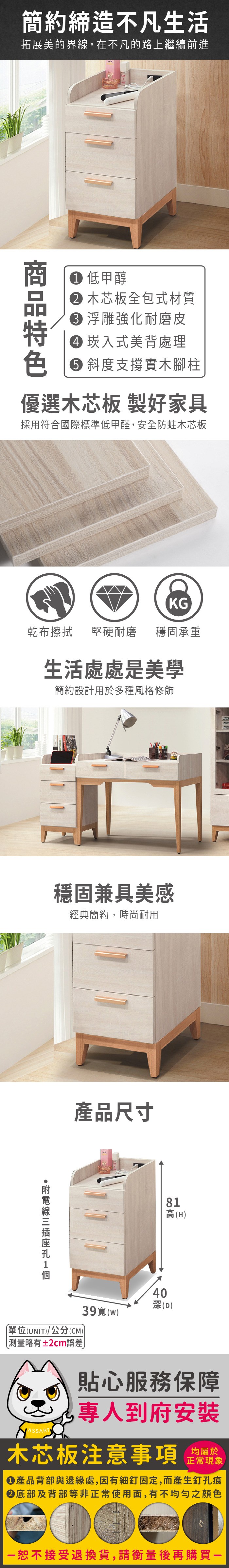 簡約締造不凡生活拓展美的界線,在不凡的路上繼續前進 低甲醇 木芯板全包式材質 浮雕強化耐磨皮 崁入式美背處理 斜度支撐實木腳柱優選木芯板 製好家具採用符合國際標準低甲醛,安全防蛀木芯板KG乾布擦拭堅硬耐磨 穩固承重生活處處是美學簡約設計用於多種風格修飾穩固兼具美感經典簡約,時尚耐用產品尺寸81高(H)40深(D)39()單位(UNIT)/公分(CM)略有±2cm誤差貼心服務保障專人到府安裝木芯板注意事項均屬於正常現象產品背部與邊緣處,因有細釘固定,而產生釘孔痕底部及背部等非正常使用面,有不均勻之顏色恕不接受退換貨,請衡量後再購買