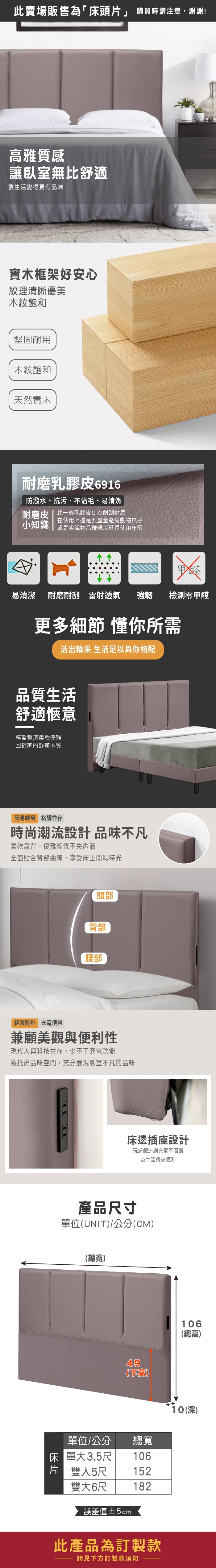 此賣場販售為「床頭片」 購買時請注意,謝謝!雅質感讓臥室無比舒適讓生活變得更有品味實木框架好安心紋理清晰優美木紋飽和堅固耐用木紋飽和天然實木耐磨乳膠皮6916防潑水、抗污、沾毛、易清潔耐磨皮 | 比一般乳膠皮更為耐刮耐磨小知識在使用上還是要盡量避免動物爪子或是尖銳物品碰觸以延長使用年限易清潔 耐磨耐刮雷射透氣 強韌檢測零甲醛更多細節 懂你所需活出精采 生活足以與你相配品質生活舒適愜意輕盈整潔柔軟優雅回歸家的舒適本質簡易輕奢 格調並存時尚潮流設計品味不凡柔軟靠背,優雅線條不失內涵全面貼合背部曲線,享受床上閒暇時光頭部背部腰部輕薄設計 充電便利兼顧美觀與便利性現代人與科技共存,少不了充電功能襯托出品味空間,充分展現臥室不凡的品味床邊插座設計玩遊戲追劇充電不間斷為生活帶來便利產品尺寸單位UNIT/公分(CM)(總寬)49(不高)單位/公分總寬床單大3.5尺106片 雙人5尺 152雙大6尺182誤差值±5cm此產品為訂製款請見下方訂製款須知106(總高)10(深)