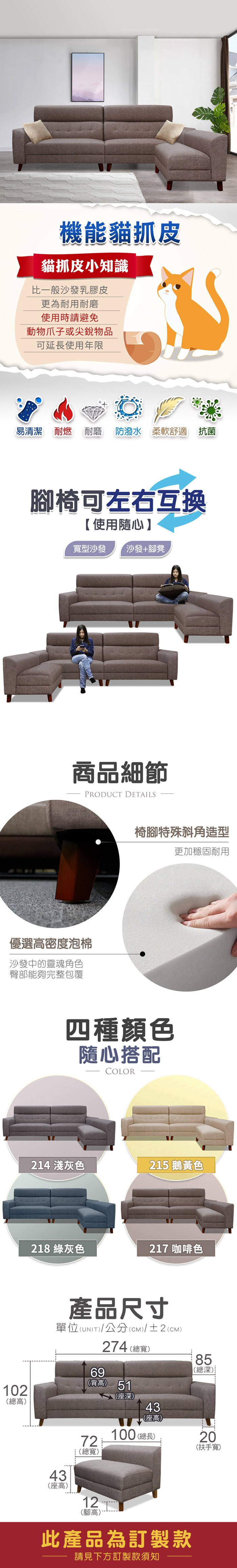 機能貓抓皮貓抓皮小知識比一般沙發乳膠皮更為耐用耐磨使用時請避免動物爪子或尖銳物品可延長使用年限易清潔 耐燃 耐磨 防潑水 柔軟舒適 抗菌椅可左右互換使用隨心型沙發【沙發+腳凳商品細節PRODUCT DETAILS優選密度泡棉沙發中的靈魂角色臀部能夠完整包覆椅腳特殊斜角造型更加穩固耐用四種顏色隨心搭配COLOR1 灰色21 鵝黃色218 綠灰色21 咖啡色102高產品尺寸單位(UNIT)/公分(cm)/±2(CM)69274 (總寬)(背高) 5172(總寬)2寬7總())4(座高)100 (總長)85(總深)5深20(扶手寬)433高4座(座高)12(腳高)此產品為訂製款請見下方訂製款須知